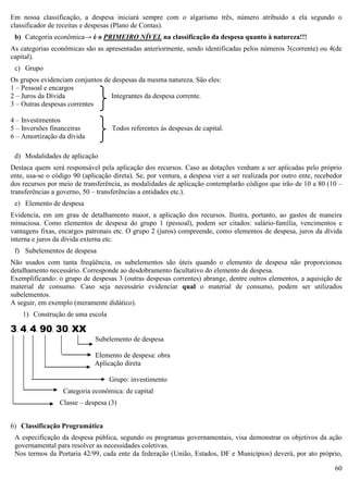 60
Em nossa classificação, a despesa iniciará sempre com o algarismo três, número atribuído a ela segundo o
classificador de receitas e despesas (Plano de Contas).
b) Categoria econômica→ é o PRIMEIRO NÍVEL na classificação da despesa quanto à natureza!!!
As categorias econômicas são as apresentadas anteriormente, sendo identificadas pelos números 3(corrente) ou 4(de
capital).
c) Grupo
Os grupos evidenciam conjuntos de despesas da mesma natureza. São eles:
1 – Pessoal e encargos
2 – Juros da Dívida Integrantes da despesa corrente.
3 – Outras despesas correntes
4 – Investimentos
5 – Inversões financeiras Todos referentes às despesas de capital.
6 – Amortização da dívida
d) Modalidades de aplicação
Destaca quem será responsável pela aplicação dos recursos. Caso as dotações venham a ser aplicadas pelo próprio
ente, usa-se o código 90 (aplicação direta). Se, por ventura, a despesa vier a ser realizada por outro ente, recebedor
dos recursos por meio de transferência, as modalidades de aplicação contemplarão códigos que irão de 10 a 80 (10 –
transferências a governo, 50 – transferências a entidades etc.).
e) Elemento de despesa
Evidencia, em um grau de detalhamento maior, a aplicação dos recursos. Ilustra, portanto, ao gastos de maneira
minuciosa. Como elementos de despesa do grupo 1 (pessoal), podem ser citados: salário-família, vencimentos e
vantagens fixas, encargos patronais etc. O grupo 2 (juros) compreende, como elementos de despesa, juros da dívida
interna e juros da dívida externa etc.
f) Subelementos de despesa
Não usados com tanta freqüência, os subelementos são úteis quando o elemento de despesa não proporcionou
detalhamento necessário. Corresponde ao desdobramento facultativo do elemento de despesa.
Exemplificando: o grupo de despesas 3 (outras despesas correntes) abrange, dentre outros elementos, a aquisição de
material de consumo. Caso seja necessário evidenciar qual o material de consumo, podem ser utilizados
subelementos.
A seguir, em exemplo (meramente didático).
1) Construção de uma escola
3. 4. 4. 90. 30. XX
Subelemento de despesa
Elemento de despesa: obra
Aplicação direta
Grupo: investimento
Categoria econômica: de capital
Classe – despesa (3)
6) Classificação Programática
A especificação da despesa pública, segundo os programas governamentais, visa demonstrar os objetivos da ação
governamental para resolver as necessidades coletivas.
Nos termos da Portaria 42/99, cada ente da federação (União, Estados, DF e Municípios) deverá, por ato próprio,
 