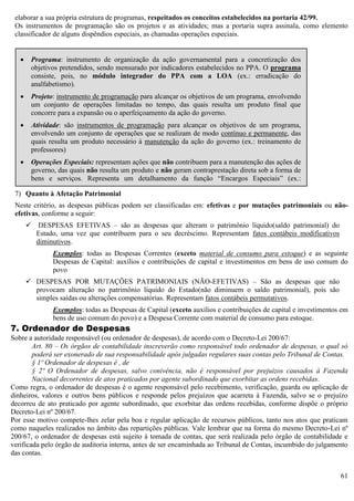 61
elaborar a sua própria estrutura de programas, respeitados os conceitos estabelecidos na portaria 42/99.
Os instrumentos de programação são os projetos e as atividades; mas a portaria supra assinala, como elemento
classificador de alguns dispêndios especiais, as chamadas operações especiais.
7) Quanto à Afetação Patrimonial
Neste critério, as despesas públicas podem ser classificadas em: efetivas e por mutações patrimoniais ou não-
efetivas, conforme a seguir:
 DESPESAS EFETIVAS – são as despesas que alteram o patrimônio líquido(saldo patrimonial) do
Estado, uma vez que contribuem para o seu decréscimo. Representam fatos contábeis modificativos
diminutivos.
Exemplos: todas as Despesas Correntes (exceto material de consumo para estoque) e as seguinte
Despesas de Capital: auxílios e contribuições de capital e investimentos em bens de uso comum do
povo
 DESPESAS POR MUTAÇÕES PATRIMONIAIS (NÃO-EFETIVAS) – São as despesas que não
provocam alteração no patrimônio líquido do Estado(não diminuem o saldo patrimonial), pois são
simples saídas ou alterações compensatórias. Representam fatos contábeis permutativos.
Exemplos: todas as Despesas de Capital (exceto auxílios e contribuições de capital e investimentos em
bens de uso comum do povo) e a Despesa Corrente com material de consumo para estoque.
7. Ordenador de Despesas
Sobre a autoridade responsável (ou ordenador de despesas), de acordo com o Decreto-Lei 200/67:
Art. 80 – Os órgãos de contabilidade inscreverão como responsável todo ordenador de despesas, o qual só
poderá ser exonerado de sua responsabilidade após julgadas regulares suas contas pelo Tribunal de Contas.
§ 1º Ordenador de despesas é , de
§ 2º O Ordenador de despesas, salvo conivência, não é responsável por prejuízos causados à Fazenda
Nacional decorrentes de atos praticados por agente subordinado que exorbitar as ordens recebidas.
Como regra, o ordenador de despesas é o agente responsável pelo recebimento, verificação, guarda ou aplicação de
dinheiros, valores e outros bens públicos e responde pelos prejuízos que acarreta à Fazenda, salvo se o prejuízo
decorreu de ato praticado por agente subordinado, que exorbitar das ordens recebidas, conforme dispõe o próprio
Decreto-Lei nº 200/67.
Por esse motivo compete-lhes zelar pela boa e regular aplicação de recursos públicos, tanto nos atos que praticam
como naqueles realizados no âmbito das repartições públicas. Vale lembrar que na forma do mesmo Decreto-Lei nº
200/67, o ordenador de despesas está sujeito à tomada de contas, que será realizada pelo órgão de contabilidade e
verificada pelo órgão de auditoria interna, antes de ser encaminhada ao Tribunal de Contas, incumbido do julgamento
das contas.
 Programa: instrumento de organização da ação governamental para a concretização dos
objetivos pretendidos, sendo mensurado por indicadores estabelecidos no PPA. O programa
consiste, pois, no módulo integrador do PPA com a LOA (ex.: erradicação do
analfabetismo).
 Projeto: instrumento de programação para alcançar os objetivos de um programa, envolvendo
um conjunto de operações limitadas no tempo, das quais resulta um produto final que
concorre para a expansão ou o aperfeiçoamento da ação do governo.
 Atividade: são instrumentos de programação para alcançar os objetivos de um programa,
envolvendo um conjunto de operações que se realizam de modo contínuo e permanente, das
quais resulta um produto necessário à manutenção da ação do governo (ex.: treinamento de
professores)
 Operações Especiais: representam ações que não contribuem para a manutenção das ações de
governo, das quais não resulta um produto e não geram contraprestação direta sob a forma de
bens e serviços. Representa um detalhamento da função “Encargos Especiais” (ex.:
ressarcimentos, transferências, serviços da dívida, restituições, pagamento de inativos,
indenizações, etc.).
 