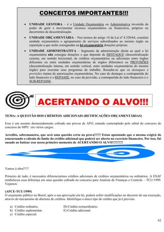 62
TEMA: A QUESTÃO DOS CRÉDITOS ADICIONAIS (RETIFICAÇÕES ORÇAMENTÁRIAS)
Esse é um assunto demasiadamente cobrado nas provas de AFO, estando contemplado pelo edital do concurso do
concurso do MPU em vários cargos.
Acredito, sobremaneira, que será uma questão certa na prova!!!!!! Estou apostando que a mesma exigirá do
concursando o cálculo do limite do crédito adicional que poderá ser aberto no exercício financeiro. Por isso, fui
ousado ao batizar esse nosso primeiro momento de ACERTANDO O ALVO!!!!!!!!!!
Vamos à obra!!!!!
Primeiro de tudo, é necessário diferenciarmos créditos adicionais de créditos orçamentários ou ordinários. A ESAF
estabeleceu essa diferença em uma questão cobrada no concurso para Analista de Finanças e Controle – TCU/1999.
Vejamos:
(AFCE-TCU/1999)
O orçamento público no Brasil, após a sua aprovação em lei, poderá sofrer modificações no decorrer de sua execução,
através do mecanismo de abertura de créditos. Identifique o único tipo de crédito que já é previsto.
a) Crédito ordinário. D) Crédito extraordinário.
b) Crédito suplementar. E) Crédito adicional.
c) Crédito especial.
CONCEITOS IMPORTANTES!!!
 UNIDADE GESTORA – é a Unidade Orçamentária ou Administrativa investida do
poder de gerir e movimentar recursos orçamentários ou financeiros, próprios ou
decorrentes de descentralização.
 UNIDADE ORÇAMENTÁRIA – Nos termos do artigo 14 da Lei nº 4.320/64, constitui
unidade orçamentária o agrupamento de serviços subordinados ao mesmo órgão ou
repartição a que serão consignadas na lei orçamentária dotações próprias.
 UNIDADE ADMINISTRATIVA – Segmento da administração direta ao qual a lei
orçamentária não consigna dotações e que depende de DESTAQUE (descentralização
externa, em sentido horizontal, de créditos orçamentários ou adicionais entre órgãos
diferentes ou entre unidades orçamentárias de órgãos diferentes) ou PROVISÕES
(descentralização interna, em sentido vertical, entre unidades orçamentárias do mesmo
órgão) para executar seus programas de trabalho. Ressalte-se que os destaques e
provisões tratam de autorizações orçamentárias. No caso do destaque a contrapartida do
lado financeiro é o REPASSE, no caso da provisão, a contrapartida do lado financeiro é o
SUB-REPASSE.
ACERTANDO O ALVO!!!
 