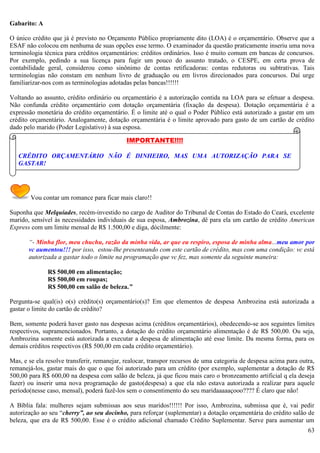 63
Gabarito: A
O único crédito que já é previsto no Orçamento Público propriamente dito (LOA) é o orçamentário. Observe que a
ESAF não colocou em nenhuma de suas opções esse termo. O examinador da questão praticamente inseriu uma nova
terminologia técnica para créditos orçamentários: créditos ordinários. Isso é muito comum em bancas de concursos.
Por exemplo, pedindo a sua licença para fugir um pouco do assunto tratado, o CESPE, em certa prova de
contabilidade geral, considerou como sinônimo de contas retificadoras: contas redutoras ou subtrativas. Tais
terminologias não constam em nenhum livro de graduação ou em livros direcionados para concursos. Daí urge
familiarizar-nos com as terminologias adotadas pelas bancas!!!!!!
Voltando ao assunto, crédito ordinário ou orçamentário é a autorização contida na LOA para se efetuar a despesa.
Não confunda crédito orçamentário com dotação orçamentária (fixação da despesa). Dotação orçamentária é a
expressão monetária do crédito orçamentário. É o limite até o qual o Poder Público está autorizado a gastar em um
crédito orçamentário. Analogamente, dotação orçamentária é o limite aprovado para gasto de um cartão de crédito
dado pelo marido (Poder Legislativo) à sua esposa.
Vou contar um romance para ficar mais claro!!
Suponha que Melquíades, recém-investido no cargo de Auditor do Tribunal de Contas do Estado do Ceará, excelente
marido, sensível às necessidades individuais de sua esposa, Ambrozina, dê para ela um cartão de crédito American
Express com um limite mensal de R$ 1.500,00 e diga, dócilmente:
“- Minha flor, meu chuchu, razão da minha vida, ar que eu respiro, esposa de minha alma...meu amor por
vc aumentou!!! por isso, estou-lhe presenteando com este cartão de crédito, mas com uma condição: vc está
autorizada a gastar todo o limite na programação que vc fez, mas somente da seguinte maneira:
R$ 500,00 em alimentação;
R$ 500,00 em roupas;
R$ 500,00 em salão de beleza.”
Pergunta-se qual(is) o(s) crédito(s) orçamentário(s)? Em que elementos de despesa Ambrozina está autorizada a
gastar o limite do cartão de crédito?
Bem, somente poderá haver gasto nas despesas acima (créditos orçamentários), obedecendo-se aos seguintes limites
respectivos, supramencionados. Portanto, a dotação do crédito orçamentário alimentação é de R$ 500,00. Ou seja,
Ambrozina somente está autorizada a executar a despesa de alimentação até esse limite. Da mesma forma, para os
demais créditos respectivos (R$ 500,00 em cada crédito orçamentário).
Mas, e se ela resolve transferir, remanejar, realocar, transpor recursos de uma categoria de despesa acima para outra,
remanejá-los, gastar mais do que o que foi autorizado para um crédito (por exemplo, suplementar a dotação de R$
500,00 para R$ 600,00 na despesa com salão de beleza, já que ficou mais caro o bronzeamento artificial q ela deseja
fazer) ou inserir uma nova programação de gasto(despesa) a que ela não estava autorizada a realizar para aquele
período(nesse caso, mensal), poderá fazê-los sem o consentimento do seu maridaaaaaçooo???? É claro que não!
A Bíblia fala: mulheres sejam submissas aos seus maridos!!!!!! Por isso, Ambrozina, submissa que é, vai pedir
autorização ao seu “cherry”, ao seu docinho, para reforçar (suplementar) a dotação orçamentária do crédito salão de
beleza, que era de R$ 500,00. Esse é o crédito adicional chamado Crédito Suplementar. Serve para aumentar um
IMPORTANTE!!!!
CRÉDITO ORÇAMENTÁRIO NÃO É DINHEIRO, MAS UMA AUTORIZAÇÃO PARA SE
GASTAR!
 