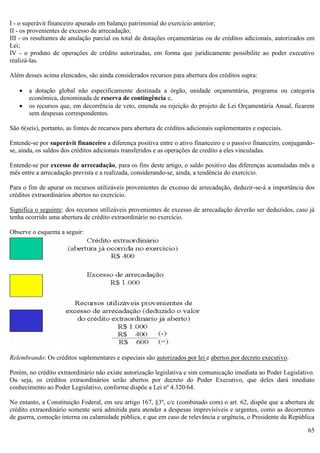 65
I - o superávit financeiro apurado em balanço patrimonial do exercício anterior;
II - os provenientes de excesso de arrecadação;
III - os resultantes de anulação parcial ou total de dotações orçamentárias ou de créditos adicionais, autorizados em
Lei;
IV - o produto de operações de crédito autorizadas, em forma que juridicamente possibilite ao poder executivo
realizá-las.
Além desses acima elencados, são ainda considerados recursos para abertura dos créditos supra:
 a dotação global não especificamente destinada a órgão, unidade orçamentária, programa ou categoria
econômica, denominada de reserva de contingência e,
 os recursos que, em decorrência de veto, emenda ou rejeição do projeto de Lei Orçamentária Anual, ficarem
sem despesas correspondentes.
São 6(seis), portanto, as fontes de recursos para abertura de créditos adicionais suplementares e especiais.
Entende-se por superávit financeiro a diferença positiva entre o ativo financeiro e o passivo financeiro, conjugando-
se, ainda, os saldos dos créditos adicionais transferidos e as operações de credito a eles vinculadas.
Entende-se por excesso de arrecadação, para os fins deste artigo, o saldo positivo das diferenças acumuladas mês a
mês entre a arrecadação prevista e a realizada, considerando-se, ainda, a tendência do exercício.
Para o fim de apurar os recursos utilizáveis provenientes de excesso de arrecadação, deduzir-se-á a importância dos
créditos extraordinários abertos no exercício.
Significa o seguinte: dos recursos utilizáveis provenientes de excesso de arrecadação deverão ser deduzidos, caso já
tenha ocorrido uma abertura de crédito extraordinário no exercício.
Observe o esquema a seguir:
Relembrando: Os créditos suplementares e especiais são autorizados por lei e abertos por decreto executivo.
Porém, no crédito extraordinário não existe autorização legislativa e sim comunicação imediata ao Poder Legislativo.
Ou seja, os créditos extraordinários serão abertos por decreto do Poder Executivo, que deles dará imediato
conhecimento ao Poder Legislativo, conforme dispõe a Lei nº 4.320/64.
No entanto, a Constituição Federal, em seu artigo 167, §3º, c/c (combinado com) o art. 62, dispõe que a abertura de
crédito extraordinário somente será admitida para atender a despesas imprevisíveis e urgentes, como as decorrentes
de guerra, comoção interna ou calamidade pública, e que em caso de relevância e urgência, o Presidente da República
 