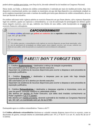66
poderá adotar medidas provisórias, com força de lei, devendo submetê-las de imediato ao Congresso Nacional.
Desse modo, na União, a abertura de créditos extraordinários é realizada por meio de medida provisória, haja vista
dispositivo constitucional, porém, nos estados ou municípios em que não haja dispositivo na constituição estadual ou
na lei orgânica (município) prevendo o instituto da medida provisória para abertura de crédito extraordinário, deve-se
fazer por decreto do executivo.
Os créditos adicionais terão vigência adstrita ao exercício financeiro em que forem abertos, salvo expressa disposição
legal em contrário, quanto aos especiais e extraordinários, se o ato de autorização for promulgado nos últimos quatro
meses daquele exercício, caso em que, reabertos nos limites de seus saldos, serão incorporados ao orçamento do
exercício financeiro subseqüente.
Esmiuçando agora os créditos extraordinários. Vamos a ele!!!!
Os Créditos adicionais extraordinários destinam-se a atender somente despesas imprevisíveis e urgentes, como as
decorrentes de guerra, comoção interna ou calamidade pública (art. 167, § 3º da CF e c/c art. 41, inciso III, da Lei nº
4.320/64).
PARE!!! DON´T FORGET THIS
1 - Créditos Suplementares = destinados a reforço de dotação orçamentária.
São autorizados por lei e abertos por decreto executivo.
Dependem da existência de recursos disponíveis para ocorrer a despesa e será precedida de
exposição justificativa.
2 - Créditos Especiais = destinados a despesas para as quais não haja dotação
orçamentária específica.
São autorizados por lei e abertos por decreto executivo.
Dependem da existência de recursos disponíveis para ocorrer a despesa e será precedida de
exposição justificativa.
3 - Créditos Extraordinários = destinados a despesas urgentes e imprevistas, como em
caso de guerra, comoção intestina ou calamidade pública.
São abertos por decreto do Poder Executivo, que deles dará imediato conhecimento ao
Poder Legislativo (Lei nº 4.320/64).
São abertos por medida provisória, devendo submetê-la de imediato ao Congresso Nacional
(art. 167, §3º, c/c (combinado com) art. 62 da CF/88).
CAPCIOSÍSSIMA!!!!!
Os únicos créditos adicionais que podem ser reabertos são os especiais e extraordinários. Veja
o art. 167, §2º da CF/88:
Art. 167. São vedados:
(...)
§ 2º. Os créditos especiais e extraordinários terão vigência no exercício financeiro em que forem autorizados, salvo
se o ato de autorização for promulgado nos últimos quatro meses daquele exercício, caso em que, reabertos nos
limites de seus saldos, serão incorporados ao orçamento do exercício financeiro subseqüente.
(...)
 