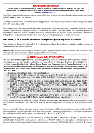 67
Os créditos extraordinários, como o próprio nome indica, pela urgência que os motiva não necessitam de autorização
legislativa prévia para a sua abertura.
Os créditos extraordinários são abertos por medida provisória e submetidos imediatamente ao Poder Legislativo (art.
167, § 3º, c/c art. 62 da CF).
Esse procedimento é inverso aos realizados para a abertura dos créditos suplementares e especiais. Isto é, no caso de
despesas imprevisíveis e urgentes, como as decorrentes de guerra, comoção interna ou calamidade pública, o
Presidente da República realiza a abertura de créditos extraordinários por meio de Medida Provisória e a encaminha
ao Legislativo. Enquanto ainda não apreciada pelo CN, o governo pode realizar os gastos necessários.
Alexandre, E se a Medida Provisória for rejeitada pelo Congresso Nacional?
Nessa situação o Congresso Nacional deve regulamentar, mediante Resolução, as situações geradas, ou seja, as
situações quanto aos gastos realizados.
Exemplo: O Congresso nacional pode estabelecer que a despesa realizada deva ser coberta com a anulação ou o
remanejamento de despesas fixadas para o pagamento da dívida externa.
Créditos suplementares: terão vigência SEMPRE dentro do exercício financeiro;
Não há necessidade de que o Governo indique a fonte de recursos para a abertura dos créditos extraordinários. Essa é
uma faculdade do chefe do Poder Executivo, mas não há vedação para que ele indique, ou seja, se quiser indicar,
pode.
Caso o governo não indique a fonte de recursos para a abertura dos créditos extraordinários, quando for abrir créditos
suplementares ou especiais indicando como fonte de recursos o excesso de arrecadação, terá que deduzir importância
dos créditos extraordinários abertos no exercício (art. 43, § 4°, da Lei nº 4.320/64).
Exemplificando: Suponha-se que em setembro e outubro de 2006 a Prefeitura Municipal de Fortaleza tenha
realizado abertura de créditos extraordinários totalizando $10.000,00 e não houve indicação da fonte de recursos. Em
dezembro do mesmo ano resolveu abrir um crédito especial no valor de $ 40.000,00 e indicou como fonte de recursos
Características dos créditos extraordinários:
Imprevisibilidade do fato, que requer ação urgente do poder público;
A despesa não está prevista no orçamento (LOA);
A abertura do crédito independe da indicação prévia da fonte de recursos para correr a
despesa. Se quiser, o governo pode indicar a fonte de recursos, não existe proibição nesse
sentido;
Abertos por Medida Provisória na União e nos Estados onde existe previsão de edição de MP
em suas constituições. Nos Municípios e nos Estados onde não existe previsão de edição
de MP, a abertura será por Decreto do Poder Executivo. A Lei 4.320/64 não prevê a edição de
MP. Essa regra encontra-se na CF/88.
Se o ato de autorização for publicado nos últimos 4 meses do exercício financeiro, os saldos
remanescentes em 31 de dezembro podem ser reabertos (transferidos) para o exercício
seguinte;
Não há necessidade de autorização legislativa prévia para a sua abertura e não pode ser
autorizado na própria LOA. Assim, a autorização legislativa é a posteriori.
CAPCISOSÍSSIMA!!!!!!
O termo “como as decorrentes de guerra, comoção interna ou calamidade pública” significa que esses fatos
imprevisíveis são apenas exemplificativos, ou seja, admitem-se outros fatos não enumerados na CF. O rol,
portanto, não é taxativo!!!!!!!
É BOM QUE SE DIGA!!!!!!!!!!
No caso dos créditos suplementares e especiais, primeiro existe a autorização do Congresso Nacional,
em seguida, o governo realiza a abertura dos respectivos créditos por Decreto. Em princípio, os
créditos extraordinários terão vigência dentro do exercício financeiro em que foram abertos, salvo se o
ato de autorização for promulgado nos últimos quatro meses daquele exercício, caso em que, reabertos
nos limites de seus saldos, serão incorporados ao orçamento do exercício financeiro subseqüente (art.
167, § 2º, da CF).
 