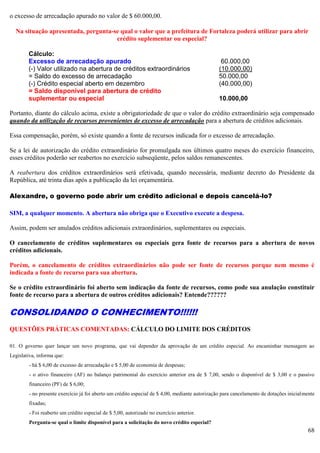 68
o excesso de arrecadação apurado no valor de $ 60.000,00.
Na situação apresentada, pergunta-se qual o valor que a prefeitura de Fortaleza poderá utilizar para abrir
crédito suplementar ou especial?
Cálculo:
Excesso de arrecadação apurado 60.000,00
(-) Valor utilizado na abertura de créditos extraordinários (10.000,00)
= Saldo do excesso de arrecadação 50.000,00
(-) Crédito especial aberto em dezembro (40.000,00)
= Saldo disponível para abertura de crédito
suplementar ou especial 10.000,00
Portanto, diante do cálculo acima, existe a obrigatoriedade de que o valor do crédito extraordinário seja compensado
quando da utilização de recursos provenientes de excesso de arrecadação para a abertura de créditos adicionais.
Essa compensação, porém, só existe quando a fonte de recursos indicada for o excesso de arrecadação.
Se a lei de autorização do crédito extraordinário for promulgada nos últimos quatro meses do exercício financeiro,
esses créditos poderão ser reabertos no exercício subseqüente, pelos saldos remanescentes.
A reabertura dos créditos extraordinários será efetivada, quando necessária, mediante decreto do Presidente da
República, até trinta dias após a publicação da lei orçamentária.
Alexandre, o governo pode abrir um crédito adicional e depois cancelá-lo?
SIM, a qualquer momento. A abertura não obriga que o Executivo execute a despesa.
Assim, podem ser anulados créditos adicionais extraordinários, suplementares ou especiais.
O cancelamento de créditos suplementares ou especiais gera fonte de recursos para a abertura de novos
créditos adicionais.
Porém, o cancelamento de créditos extraordinários não pode ser fonte de recursos porque nem mesmo é
indicada a fonte de recurso para sua abertura.
Se o crédito extraordinário foi aberto sem indicação da fonte de recursos, como pode sua anulação constituir
fonte de recurso para a abertura de outros créditos adicionais? Entende??????
CONSOLIDANDO O CONHECIMENTO!!!!!!
QUESTÕES PRÁTICAS COMENTADAS: CÁLCULO DO LIMITE DOS CRÉDITOS
01. O governo quer lançar um novo programa, que vai depender da aprovação de um crédito especial. Ao encaminhar mensagem ao
Legislativa, informa que:
- há $ 6,00 de excesso de arrecadação e $ 5,00 de economia de despesas;
- o ativo financeiro (AF) no balanço patrimonial do exercício anterior era de $ 7,00, sendo o disponível de $ 3,00 e o passivo
financeiro (PF) de $ 6,00;
- no presente exercício já foi aberto um crédito especial de $ 4,00, mediante autorização para cancelamento de dotações inicialmente
fixadas;
- Foi reaberto um crédito especial de $ 5,00, autorizado no exercício anterior.
Pergunta-se qual o limite disponível para a solicitação do novo crédito especial?
 
