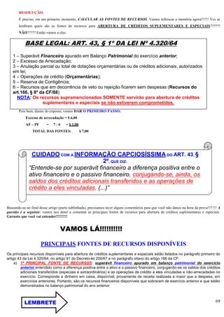 69
RESOLUÇÃO.
É preciso, em um primeiro momento, CALCULAR AS FONTES DE RECURSOS. Vamos refrescar a memória agora!!!!!! Vcs se
lembram quais são as fontes de recursos para ABERTURA DE CRÉDITOS SUPLEMENTARES E ESPECIAIS??????
NÃO????? Então vamos a elas:
Pois bem, diante do exposto, vamos DAR O PRIMEIRO PASSO:
Excesso de arrecadação = $ 6,00
AF – PF = 7 - 6 = $ 1,00
TOTAL DAS FONTES: $ 7,00
Baseando-se no final desse artigo (parte sublinhada), precisamos tecer alguns comentários para que você não dance na hora da prova!!!!!!! A
questão é a seguinte: vamos nos deter a comentar as principais fontes de recursos para abertura de créditos suplementares e especiais.
Garanto que você vai entender!!!!!!!!!
VAMOS LÁ!!!!!!!!!!
PRINCIPAIS FONTES DE RECURSOS DISPONÍVEIS
Os principais recursos disponíveis para abertura de créditos suplementares e especiais estão listados no parágrafo primeiro do
artigo 43 da Lei 4.320/64, no artigo 91 do Decreto-lei 200/67 e no parágrafo oitavo do artigo 166 da CF:
a) 1ª PRINCIPAL FONTE DE RECURSOS: superávit financeiro apurado em balanço patrimonial do exercício
anterior entendido como a diferença positiva entre o ativo e o passivo financeiro, conjugando-se os saldos dos créditos
adicionais transferidos (especiais e extraordinários) e as operações de crédito a eles vinculadas e não-arrecadadas no
exercício. Corresponde a dinheiro em caixa, disponível, proveniente de receita realizada a maior que a despesa, em
exercícios anteriores. Portanto, são os recursos financeiros disponíveis que sobraram de exercício anterior e que estão
demonstrados no balanço patrimonial do ano anterior.
BASE LEGAL: ART. 43, § 1º DA LEI Nº 4.320/64
1 – Superávit Financeiro apurado em Balanço Patrimonial do exercício anterior;
2 – Excesso de Arrecadação;
3 – Anulação parcial ou total de dotações orçamentárias ou de créditos adicionais, autorizados
em lei;
4 – Operações de crédito (Orçamentárias);
5 – Reserva de Contigência;
6 – Recursos que em decorrência de veto ou rejeição ficarem sem despesas (Recursos do
art.166, § 8º da CF/88)
NOTA: Os recursos supramencionados SOMENTE servirão para abertura de créditos
suplementares e especiais se não estiverem comprometidos.
CUIDADO COM A INFORMAÇÃO CAPCIOSÍSSIMA DO ART. 43, §
2º, QUE DIZ:
“Entende-se por superávit financeiro a diferença positiva entre o
ativo financeiro e o passivo financeiro, conjugando-se, ainda, os
saldos dos créditos adicionais transferidos e as operações de
crédito a eles vinculadas. (...)”
LEMBRETE
E
 