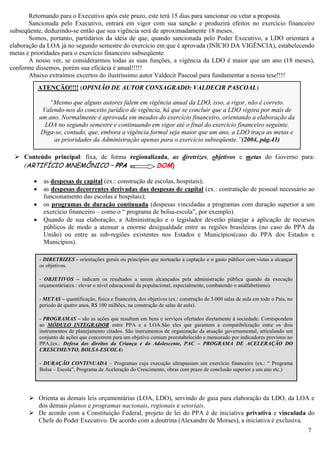 7
Retornando para o Executivo após este prazo, este terá 15 dias para sancionar ou vetar a proposta.
Sancionada pelo Executivo, entrará em vigor com sua sanção e produzirá efeitos no exercício financeiro
subseqüente, deduzindo-se então que sua vigência será de aproximadamente 18 meses.
Somos, portanto, partidários da idéia de que, quando sancionada pelo Poder Executivo, a LDO orientará a
elaboração da LOA já no segundo semestre do exercício em que é aprovada (INÍCIO DA VIGÊNCIA), estabelecendo
metas e prioridades para o exercício financeiro subseqüente.
A nosso ver, se considerarmos todas as suas funções, a vigência da LDO é maior que um ano (18 meses),
conforme dissemos, porém sua eficácia é anual!!!!!
Abaixo extraímos excertos do ilustríssimo autor Valdecir Pascoal para fundamentar a nossa tese!!!!
 Conteúdo principal: fixa, de forma regionalizada, as diretrizes, objetivos e metas do Governo para:
(ARTIFÍCIO MNEMÔNICO – PPA DOM)
 as despesas de capital (ex.: construção de escolas, hospitais);
 as despesas decorrentes derivadas das despesas de capital (ex.: contratação de pessoal necessário ao
funcionamento das escolas e hospitais);
 os programas de duração continuada (despesas vinculadas a programas com duração superior a um
exercício financeiro – como o “ programa de bolsa-escola”, por exemplo).
 Quando de sua elaboração, a Administração e o legislador deverão planejar a aplicação de recursos
públicos de modo a atenuar a enorme desigualdade entre as regiões brasileiras (no caso do PPA da
União) ou entre as sub-regiões existentes nos Estados e Municípios(caso do PPA dos Estados e
Municípios).
 Orienta as demais leis orçamentárias (LOA, LDO), servindo de guia para elaboração da LDO, da LOA e
dos demais planos e programas nacionais, regionais e setoriais.
 De acordo com a Constituição Federal, projeto de lei do PPA é de iniciativa privativa e vinculada do
Chefe do Poder Executivo. De acordo com a doutrina (Alexandre de Moraes), a iniciativa é exclusiva.
- DIRETRIZES - orientações gerais ou princípios que nortearão a captação e o gasto público com vistas a alcançar
os objetivos.
- OBJETIVOS – indicam os resultados a serem alcançados pela administração pública quando da execução
orçamentária(ex.: elevar o nível educacional da populacional, especialmente, combatendo o analfabetismo).
- METAS – quantificação, física e financeira, dos objetivos (ex.: construção de 3.000 salas de aula em todo o País, no
período de quatro anos, R$ 100 milhões, na construção de salas de aula).
- PROGRAMAS – são as ações que resultam em bens e serviços ofertados diretamente à sociedade. Correspondem
ao MÓDULO INTEGRADOR entre PPA e a LOA.São eles que garantem a compatibilização entre os dois
instrumentos de planejamento citados. São instrumentos de organização da atuação governamental, articulando um
conjunto de ações que concorrem para um objetivo comum preestabelecido e mensurado por indicadores previstos no
PPA.(ex.: Defesa dos direitos da Criança e do Adolescente, PAC – PROGRAMA DE ACELERAÇÃO DO
CRESCIMENTO, BOLSA-ESCOLA)
- DURAÇÃO CONTINUADA – Programas cuja execução ultrapassam um exercício financeiro (ex.: “ Programa
Bolsa – Escola”, Programa de Aceleração do Crescimento, obras com prazo de conclusão superior a um ano etc.)
ATENÇÃO!!!! (OPINIÃO DE AUTOR CONSAGRADO: VALDECIR PASCOAL)
“Mesmo que alguns autores falem em vigência anual da LDO, isso, a rigor, não é correto.
Valendo-nos do conceito jurídico de vigência, há que se concluir que a LDO vigora por mais de
um ano. Normalmente é aprovada em meados do exercício financeiro, orientando a elaboração da
LOA no segundo semestre e continuando em vigor até o final do exercício financeiro seguinte.
Diga-se, contudo, que, embora a vigência formal seja maior que um ano, a LDO traça as metas e
as prioridades da Administração apenas para o exercício subseqüente.”(2004, pág.41)
 