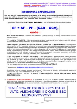 70
Somente poderão ser transferidos para o exercício seguinte (reabertos) os créditos
especiais e extraordinários cuja lei de autorização tenha sido promulgada nos
últimos quatro meses do exercício.
Logo podemos desenvolver uma EQUAÇÃO MATEMÁTICA para se calcular o superávit financeiro, a saber:
AF = ATIVO FINANCEIRO – Valor das disponibilidades (dinheiro) apurado no Balanço Patrimonial do exercício
financeiro anterior.
PF = PASSIVO FINANCEIRO – Valor das obrigações de curto prazo que não foram pagas no exercício anterior,
apurado também no Balanço Patrimonial do exercício financeiro anterior.
CAR = CRÉDITOS ADICIONAIS REABERTOS (SOMENTE ESPECIAIS E EXTRAORDINÁRIOS) – Encontrados os
valores do AF e do PF é necessário verificar se, no exercício, foram reabertos créditos especiais ou extraordinários
(trata-se de créditos que foram autorizados e abertos inicialmente no ano anterior, nos últimos 04(quatro) meses e que,
em 31/12 do ano anterior, possuíam SALDO – valores não gastos. A CF, em seu art. 167, § 2º, permite a reabertura do
referido saldo no exercício seguinte). Caso tenham sido reabertos estes créditos (CAR), os seus montantes deverão
ser subtraídos para fins de apuração do superávit financeiro. Isto porque parte dos recursos que constam do AF estão
“comprometidos” com esta autorização que passou para o outro exercício.
OCV = OPERAÇÕES DE CRÉDITO VINCULADAS – Caso tenha existido a reabertura destes créditos é preciso
verificar se eles tiveram como fonte no ano anterior “operações de crédito” (empréstimos). Se tiverem sido financiados
com “operações de crédito”, é necessário verificar se todas as parcelas do empréstimo foram arrecadadas no ano
anterior ou se ainda resta parcela do empréstimo a ser recebida no ano seguinte. Caso exista parcela a receber no ano
seguinte (OCV), o seu montante deverá ser acrescido ao cálculo do SF.
Pois bem, após ter dito isso, vamos continuar a resolver o EXEMPLO ANTERIOR.
PASSEMOS AO SEGUNDO PASSO DE RESOLUÇÃO!!!!!!!!!!!!!!!!!!!!!!!!!!!!!!!!
Do total das fontes de recursos calculada anteriormente, $ 7,00, temos de deduzir o crédito especial reaberto no
exercício atual, cujo SALDO REMANESCENTE era de $ 5,00.
LOGO $ 7,00 - $ 5,00 = $ 2,00 (ESSE É O LIMITE DISPONÍVEL PARA A SOLICITAÇÃO DO NOVO
CRÉDITO ESPECIAL).
b) 2 ª PRINCIPAIL FONTE DE RECURSOS: Os provenientes de EXCESSO DE ARRECADAÇÃO, entendido como o
saldo positivo das diferenças, acumuladas mês a mês, entre a arrecadação prevista e a realizada, considerando-se A
TENDÊNCIA DO EXERCÍCIO, devendo serem deduzidos os créditos extraordinários abertos no exercício.
SF = AF – PF – (CAR – OCV),
onde :
INFORMAÇÃO CAPCIOSA!!!!!!!
Pois bem, até aqui, podemos inferir que, necessário se faz deduzir do montante do superávit financeiro os
saldos dos créditos adicionais transferidos (especiais e extraordinários, somente) do exercício anterior, e
ainda, as operações de crédito a eles vinculadas (caso, obviamente, existam)
TENDÊNCIA DO EXERCÍCIO???? ESTOU
ALTO, ALEXANDRE!!!!!! O QUE É ISSO
MESMO??????????
 
