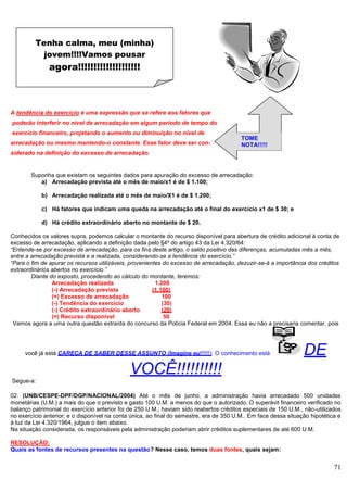 71
A tendência do exercício é uma expressão que se refere aos fatores que
poderão interferir no nível de arrecadação em algum período de tempo do
exercício financeiro, projetando o aumento ou diminuição no nível de
arrecadação ou mesmo mantendo-o constante. Esse fator deve ser con-
siderado na definição do excesso de arrecadação.
Suponha que existam os seguintes dados para apuração do excesso de arrecadação:
a) Arrecadação prevista até o mês de maio/x1 é de $ 1.100;
b) Arrecadação realizada até o mês de maio/X1 é de $ 1.200;
c) Há fatores que indicam uma queda na arrecadação até o final do exercício x1 de $ 30; e
d) Há crédito extraordinário aberto no montante de $ 20.
Conhecidos os valores supra, podemos calcular o montante do recurso disponível para abertura de crédito adicional à conta de
excesso de arrecadação, aplicando a definição dada pelo §4º do artigo 43 da Lei 4.320/64:
“Entende-se por excesso de arrecadação, para os fins deste artigo, o saldo positivo das diferenças, acumuladas mês a mês,
entre a arrecadação prevista e a realizada, considerando-se a tendência do exercício.”
“Para o fim de apurar os recursos utilizáveis, provenientes do excesso de arrecadação, dezuzir-se-á a importância dos créditos
extraordinários abertos no exercício.”
Diante do exposto, procedendo ao cálculo do montante, teremos:
Arrecadação realizada 1.200
(-) Arrecadação prevista (1.100)
(=) Excesso de arrecadação 100
(-) Tendência do exercício (30)
(-) Crédito extraordinário aberto (20)
(=) Recurso disponível 50
Vamos agora a uma outra questão extraída do concurso da Polícia Federal em 2004. Essa eu não a precisaria comentar, pois
você já está CARECA DE SABER DESSE ASSUNTO (Imagine eu!!!!!!) O conhecimento está DE
VOCÊ!!!!!!!!!!
Segue-a:
02. (UNB/CESPE-DPF/DGP/NACIONAL/2004) Até o mês de junho, a administração havia arrecadado 500 unidades
monetárias (U.M.) a mais do que o previsto e gasto 100 U.M. a menos do que o autorizado. O superávit financeiro verificado no
balanço patrimonial do exercício anterior foi de 250 U.M.; haviam sido reabertos créditos especiais de 150 U.M., não-utilizados
no exercício anterior; e o disponível na conta única, ao final do semestre, era de 350 U.M.. Em face dessa situação hipotética e
à luz da Lei 4.320/1964, julgue o item abaixo.
Na situação considerada, os responsáveis pela administração poderiam abrir créditos suplementares de até 600 U.M.
RESOLUÇÃO:
Quais as fontes de recursos presentes na questão? Nesse caso, temos duas fontes, quais sejam:
Tenha calma, meu (minha)
jovem!!!!Vamos pousar
agora!!!!!!!!!!!!!!!!!!!!
TOME
NOTA!!!!!
 