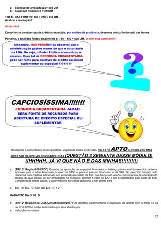 72
a) Excesso de arrecadação= 500 UM
b) Superávit Financeiro = 250UM
TOTAL DAS FONTES: 500 + 250 = 750 UM.
Acabou a resolução?
Ainda não!
Como houve a reabertura de créditos especiais, por motivo de prudência, devemos deduzi-lo do total das fontes.
Portanto, o total das fontes disponíveis é: 750 – 150 = 600 UM. O item está correto!!!!!!!
Resolvidas e comentadas essas questões, esgotadas todas as dúvidas, VC ESTÁ APTOA RESOLVER UMA
QUESTÃO DAQUELAS BEM CABELUDAS (QUESTÃO 3 SEGUINTE DESSE MÓDULO)
(IHHHHH, JÁ VI QUE NÃO É DAS MINHAS!!!!!!!!!)
a) (TRF 5ª Região/2003/FCC) Quando da apuração do superávit financeiro, o balanço patrimonial do exercício anterior
indicava para o ativo financeiro o valor de $150 e para o passivo financeiro o de $70. No exercício haviam sido
reabertos dois créditos adicionais: um especial pelo saldo de $50, que havia sido aberto com recursos de operação do
crédito, do qual deixou de ser arrecadado no exercício anterior o valor de $20; e um extraordinário pelo saldo de $28.
Considerados esses dados, o valor máximo do crédito adicional a ser aberto será
a) $80. (8) $52. (C) $30. (D) $22. (E) $ 2.
GABARITO DA Q. 03: D
b) (TRF 2º Região/Téc. Jud./Contabilidade/2007) Os créditos suplementares e especiais, de acordo com o artigo 42 da
Lei nº 4.320/64, serão autorizados por lei e abertos por
a) Instrução Normativa
Alexandre, MAS PERAÍ!!!!! Eu observei que a
administração gastou menos do que o autorizado
na LOA. Ou seja, o Poder Público economizou o
recurso. Essa tal de ECONOMIA ORÇAMENTÁRIA
pode ser fonte para abertura de crédito adicional
suplementar ou especial?????????
CAPCIOSÍSSIMA!!!!!!!
ECONOMIA ORÇAMENTÁRIA JAMAIS
SERÁ FONTE DE RECURSOS PARA
ABERTURA DE CRÉDITO ESPECIAL OU
SUPLEMENTAR
 