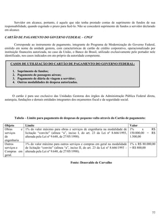77
Servidor em alcance, portanto, é aquele que não tenha prestado contas de suprimento de fundos de sua
responsabilidade, quando esgotado o prazo para fazê-lo. Não se concederá suprimento de fundos a servidor declarado
em alcance.
CARTÃO DE PAGAMENTO DO GOVERNO FEDERAL – CPGF
Corresponde ao instrumento de pagamento, integrante do Programa de Modernização do Governo Federal,
emitido em nome da unidade gestora, com características de cartão de crédito corporativo, operacionalizado por
instituição financeira autorizada, no caso da União, o Banco do Brasil, utilizado exclusivamente pelo portador nele
identificado, nos casos indicados em ato próprio da autoridade competente.
O cartão é para uso exclusivo das Unidades Gestoras dos órgãos da Administração Pública Federal direta,
autarquia, fundações e demais entidades integrantes dos orçamentos fiscal e da seguridade social.
Tabela – Limite para pagamento de despesas de pequeno vulto através do Cartão de pagamento:
Objeto Limite Valor
Obras e
serviços
de
engenharia
1% do valor máximo para obras e serviços de engenharia na modalidade de
licitação “convite” (alínea “a”, inciso I, do art. 23 da Lei nº 8.666/1993,
alterada pela Lei nº 9.648, de 27/05/1998).
1% x R$
150.000,00 = R$
1.500,00
Outros
serviços e
Compras em
geral.
1% do valor máximo para outros serviços e compras em geral na modalidade
de licitação “convite” (alínea “a”, inciso II, do art. 23 da Lei nº 8.666/1993 –
alterada pela Lei nº 9.648, de 27/05/1998).
1% x R$ 80.000,00
= R$ 800,00
Fonte: Deusvaldo de Carvalho
CASOS DE UTILIZAÇÃO DO CARTÃO DE PAGAMENTO DO GOVERNO FEDERAL:
1. Suprimento de fundos;
2. Pagamento de passagens aéreas;
3. Pagamento de diária de viagem a servidor;
4. Outras modalidades de despesa autorizadas.
 