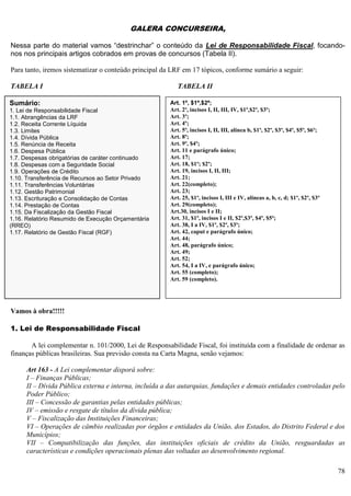 78
GALERA CONCURSEIRA,
Nessa parte do material vamos “destrinchar” o conteúdo da Lei de Responsabilidade Fiscal, focando-
nos nos principais artigos cobrados em provas de concursos (Tabela II).
Para tanto, iremos sistematizar o conteúdo principal da LRF em 17 tópicos, conforme sumário a seguir:
TABELA I TABELA II
Vamos à obra!!!!!
1. Lei de Responsabilidade Fiscal
A lei complementar n. 101/2000, Lei de Responsabilidade Fiscal, foi instituída com a finalidade de ordenar as
finanças públicas brasileiras. Sua previsão consta na Carta Magna, senão vejamos:
Art 163 - A Lei complementar disporá sobre:
I – Finanças Públicas;
II – Dívida Pública externa e interna, incluída a das autarquias, fundações e demais entidades controladas pelo
Poder Público;
III – Concessão de garantias pelas entidades públicas;
IV – emissão e resgate de títulos da dívida pública;
V – Fiscalização das Instituições Financeiras;
VI – Operações de câmbio realizadas por órgãos e entidades da União, dos Estados, do Distrito Federal e dos
Municípios;
VII – Compatibilização das funções, das instituições oficiais de crédito da União, resguardadas as
características e condições operacionais plenas das voltadas ao desenvolvimento regional.
Art. 1º, $1º,$2º;
Art. 2º, incisos I, II, III, IV, $1º,$2º, $3º;
Art. 3º;
Art. 4º;
Art. 5º, incisos I, II, III, alínea b, $1º, $2º, $3º, $4º, $5º, $6º;
Art. 8º;
Art. 9º, $4º;
Art. 11 e parágrafo único;
Art. 17;
Art. 18, $1º; $2º;
Art. 19, incisos I, II, III;
Art. 21;
Art. 22(completo);
Art. 23;
Art. 25, $1º, incisos I, III e IV, alíneas a, b, c, d; $1º, $2º, $3º
Art. 29(completo);
Art.30, incisos I e II;
Art. 31, $1º, incisos I e II, $2º,$3º, $4º, $5º;
Art. 38, I a IV, $1º, $2º, $3º;
Art. 42, caput e parágrafo único;
Art. 44;
Art. 48, parágrafo único;
Art. 49;
Art. 52;
Art. 54, I a IV, e parágrafo único;
Art. 55 (completo);
Art. 59 (completo).
Sumário:
1. Lei de Responsabilidade Fiscal
1.1. Abrangências da LRF
1.2. Receita Corrente Líquida
1.3. Limites
1.4. Dívida Pública
1.5. Renúncia de Receita
1.6. Despesa Pública
1.7. Despesas obrigatórias de caráter continuado
1.8. Despesas com a Seguridade Social
1.9. Operações de Crédito
1.10. Transferência de Recursos ao Setor Privado
1.11. Transferências Voluntárias
1.12. Gestão Patrimonial
1.13. Escrituração e Consolidação de Contas
1.14. Prestação de Contas
1.15. Da Fiscalização da Gestão Fiscal
1.16. Relatório Resumido de Execução Orçamentária
(RREO)
1.17. Relatório de Gestão Fiscal (RGF)
 