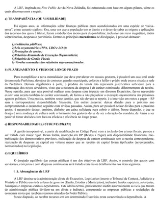 A LRF, inspirada no New Public Act da Nova Zelândia, foi estruturada com base em alguns pilares, sobre os
quais discorreremos a seguir:
a) TRANSPARÊNCIA (OU VISIBILIDADE)
Há alguns anos, as informações sobre finanças públicas eram acondicionadas em uma espécie de “caixa-
preta”, como assunto sigiloso. Ora, uma vez que a população tem o direito e o dever de saber as origens e aplicações
dos recursos dos quais é titular, foram estabelecidos meios para disponibilizar, inclusive em meio magnético, dados
sobre receitas, despesas e patrimônio. Dentre os principais mecanismos de divulgação, é possível destacar:
1)Audiências públicas;
2)Leis orçamentárias (PPA, LDO e LOA);
3)Prestações de contas;
4)Relatório Resumido de Execução Orçamentária;
5)Relatório de Gestão Fiscal;
6) Versões resumidas dos relatórios supramencionados.
b) PLANEJAMENTO E VISÃO DE LONGO PRAZO
Para exemplificar a nova mentalidade que deve prevalecer em nossos gestores, é possível um caso real onde
determinada Prefeitura, desejosa de contratar guardas municipais, colocou a leilão o prédio onde estava situada a sede
da Prefeitura. Demais ilegalidades à parte, o produto da venda não representa justificativa suficiente para a
contratação dos novos servidores, visto que a natureza da despesa é de caráter continuado, diferentemente da receita.
Nesse sentido, para que seja possível realizar uma despesa com impacto em diversos Exercícios, faz-se necessário
existir uma receita também de caráter continuado, de forma a não prejudicar a execução orçamentária dos próximos
agentes políticos. Uma prática, também nesse sentido, que não deverá se repetir, é a inscrição em restos a pagar – RP
sem a correspondente disponibilidade financeira. Em outras palavras: deixar dívidas para o próximo ano
comprometendo o orçamento seguinte com dívidas passadas. Assim, para ser possível deixar dívidas para o próximo
gestor, é necessário deixar, também, dinheiro em caixa suficiente para cobrir o débito. Nesse diapasão, o que se
deseja é uma mudança de cultura onde o horizonte dos gestores deixe de ser a duração do mandato, de forma a ser
possível tomar decisões com foco na eficácia e eficiência no longo prazo.
c) RESPONSABILIDADE (ACCOUNTABILITY)
A gestão irresponsável, a partir de modificação no Código Penal com a inclusão dos crimes fiscais, passou a
ser tratada com maior rigor. Dessa forma, inscrição em RP (Restos a Pagar) sem disponibilidade financeira, não-
publicação dos demonstrativos previstos, realização de despesa de caráter continuado sem a receita correspondente,
realização de despesas de capital em volume menor que as receitas de capital foram tipificados (acrescentados,
normatizados) na Legislação.
d) EQUILÍBRIO
O desejado equilíbrio das contas públicas é um dos objetivos da LRF. Assim, o controle dos gastos com
servidores, com juros e com despesas continuadas será tratado com maior detalhamento nos itens seguintes.
1.1. Abrangências da LRF
A LRF destina-se à administração direta do Executivo, Legislativo (inserto o Tribunal de Contas), Judiciário e
Ministério Público nas três esferas de governo (União, Estados e Municípios), inclusive fundos especiais, autarquias,
fundações e empresas estatais dependentes. Este último termo, praticamente inédito (normalmente as Leis que tratam
de administração pública dividem-na em direta e indireta), compreende as empresas públicas e sociedades de
economia mista que recebem recursos oriundos do Poder Público.
Nesse diapasão, ao receber recursos em um determinado Exercício, resta caracterizada a dependência. A
 