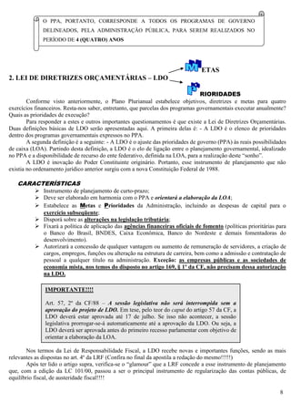 8
ETAS
2. LEI DE DIRETRIZES ORÇAMENTÁRIAS – LDO
RIORIDADES
Conforme visto anteriormente, o Plano Plurianual estabelece objetivos, diretrizes e metas para quatro
exercícios financeiros. Resta-nos saber, entretanto, que parcelas dos programas governamentais executar anualmente?
Quais as prioridades de execução?
Para responder a estes e outros importantes questionamentos é que existe a Lei de Diretrizes Orçamentárias.
Duas definições básicas de LDO serão apresentadas aqui. A primeira delas é: - A LDO é o elenco de prioridades
dentro dos programas governamentais expressos no PPA.
A segunda definição é a seguinte: - A LDO é o ajuste das prioridades de governo (PPA) às reais possibilidades
de caixa (LOA). Partindo desta definição, a LDO é o elo de ligação entre o planejamento governamental, idealizado
no PPA e a disponibilidade de recurso do ente federativo, definida na LOA, para a realização deste “sonho”.
A LDO é inovação do Poder Constituinte originário. Portanto, esse instrumento de planejamento que não
existia no ordenamento jurídico anterior surgiu com a nova Constituição Federal de 1988.
CARACTERÍSTICAS
 Instrumento de planejamento de curto-prazo;
 Deve ser elaborado em harmonia com o PPA e orientará a elaboração da LOA;
 Estabelece as Metas e Prioridades da Administração, incluindo as despesas de capital para o
exercício subseqüente;
 Disporá sobre as alterações na legislação tributária;
 Fixará a política de aplicação das agências financeiras oficiais de fomento (políticas prioritárias para
o Banco do Brasil, BNDES, Caixa Econômica, Banco do Nordeste e demais fomentadoras do
desenvolvimento).
 Autorizará a concessão de qualquer vantagem ou aumento de remuneração de servidores, a criação de
cargos, empregos, funções ou alteração na estrutura de carreira, bem como a admissão e contratação de
pessoal a qualquer título na administração. Exceção: as empresas públicas e as sociedades de
economia mista, nos temos do disposto no artigo 169, § 1º da CF, não precisam dessa autorização
na LDO.
Nos termos da Lei de Responsabilidade Fiscal, a LDO recebe novas e importantes funções, sendo as mais
relevantes as dispostas no art. 4º da LRF (Confira no final da apostila a redação do mesmo!!!!!)
Após ter lido o artigo supra, verifica-se o “glamour” que a LRF concede a esse instrumento de planejamento
que, com a edição da LC 101/00, passou a ser o principal instrumento de regularização das contas públicas, de
equilíbrio fiscal, de austeridade fiscal!!!!
O PPA, PORTANTO, CORRESPONDE A TODOS OS PROGRAMAS DE GOVERNO
DELINEADOS, PELA ADMINISTRAÇÃO PÚBLICA, PARA SEREM REALIZADOS NO
PERÍODO DE 4 (QUATRO) ANOS
IMPORTANTE!!!!
Art. 57, 2º da CF/88 – A sessão legislativa não será interrompida sem a
aprovação do projeto de LDO. Em tese, pelo teor do caput do artigo 57 da CF, a
LDO deverá estar aprovada até 17 de julho. Se isso não acontecer, a sessão
legislativa prorrogar-se-á automaticamente até a aprovação da LDO. Ou seja, a
LDO deverá ser aprovada antes do primeiro recesso parlamentar com objetivo de
orientar a elaboração da LOA.
 