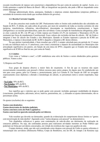 exceção (recebimento de repasse sem caracterizar a dependência) fica por conta do aumento de capital. Assim, se a
União aumentar o capital do Banco do Brasil - BB, ao integralizar sua parcela, não pode o BB ser enquadrado como
estatal dependente.
Abrange administração direta, autarquias, fundação e empresas estatais dependentes (empresas públicas e
sociedade de economia mista desde que recebam dinheiro do governo).
1.2. Receita Corrente Líquida
É um dos conceitos mais usados da LRF. Praticamente todos os limites nela estabelecidos são calculados em
função da RCL. É obtida, em cada esfera de governo, por meio do somatório de todas as receitas correntes do ente
(próprias, transferências, tributárias, não-tributárias), descontadas as transferências constitucionais e legais
(obrigatórias) e as receitas previdenciárias, parte dos servidores. Como exemplo de transferências obrigatórias, pode-
se citar a parcela do IR e do IPI que a União repassa aos Estados (21,5% do montante) e Municípios (22,5% do
montante) por força de mandamento Constitucional. Esses valores são excluídos da base de cálculo - BC da União e
integram a base de cálculo dos Estados e dos Municípios. Quando os Estados repassam a parcela do ICMS aos
Municípios, o repasse é descontado da BC da RCL daqueles e integram a BC destes últimos.
No que pertine à periodicidade, é bom ressaltar que a RCL é sempre calculada para um período de 12 meses
(o mês em referência mais os 11 anteriores), com vistas a minimizar o impacto da sazonalidade (os Municípios têm
arrecadação significativa em janeiro, em função da cota única do IPTU, enquanto que os Estados têm arrecadação
significativa de ICMS no final do ano, por conta do Natal).
1.3. Limites
Com vistas a “ordenar a casa”, a LRF estabeleceu uma série de limites a serem obedecidos pelos gestores
públicos. Vamos a eles:
1) Despesa com Pessoal
Esse grupo de despesa absorve a maior fatia do orçamento. A fim de que os recursos não sejam
excessivamente consumidos com pessoal e faltem recursos para outros grupos, há alguns anos foi estabelecido um
teto para esses gastos, pela Lei Camata e, posteriormente, pela Lei Camata II. Em função da LRF ter revogado
expressamente esses diplomas e alterado a metodologia de cálculo, os percentuais (teto) a serem respeitados, hoje
são:
- Na União: 50% da RCL
- Nos Estados: 60% da RCL
- Nos Municípios: 60% da RCL
Isso significa que o máximo que se pode gastar com pessoal, incluídas quaisquer modalidades de despesa
(vencimento, gratificações, adicionais, ativos, inativos, pensionistas, etc...), efetuados os ajustes determinados, são os
percentuais acima.
Os ajustes (exclusões) são os seguintes:
Gastos com demissões;
Gastos decorrentes de decisões judiciais;
Gastos com hora extra do Pode Legislativo;
Gastos com inativos (parcela custeada pelos servidores).
Vale ressaltar que deverão ser destacadas, quando da evidenciação do cumprimento desses limites os “gastos
com terceirização de mão-deobra”, figurando como “outras despesas com pessoal” no demonstrativo.
Tais dispêndios referem-se a gastos com contratações de mão-de-obra em detrimento da realização de
concursos públicos. Ou seja, são contratadas pessoas para realizarem atividades inerentes ao Poder Público que
poderiam ser feitas por servidores concursados, em virtude da existência das vagas nos quadros do ente.
Cumpre destacar, ainda, que não será considerada como despesa com pessoal da União os gastos referentes à
remuneração dos servidores (Defensoria Pública, Corpo de Bombeiros, etc) do DF, de Amapá e de Roraima cuja
 