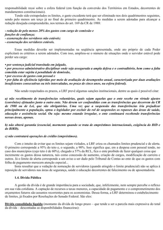 responsabilidade recai sobre a esfera federal (em função da conversão dos Territórios em Estados, decorrentes de
mandamentos constitucionais).
Tendo sido extrapolados os limites, o gasto excedente terá que ser eliminado nos dois quadrimestres seguintes,
sendo pelo menos um terço já no final do primeiro quadrimestre. As medidas a serem adotadas para alcançar a
redução desejada compreenderão, nos termos do art. 169 da CR de 1988:
- redução de pelo menos 20% dos gastos com cargo de comissão e
funções de confiança;
- exoneração dos servidores não estáveis;
- exoneração dos servidores estáveis.
Essas medidas deverão ser implementadas na seqüência apresentada, onde ato próprio de cada Poder
explicitará os critérios a serem adotados. Com isso, ampliou-se o número de situações onde o servidor estável pode
perder seu cargo:
• por sentença judicial transitada em julgado,
• por processo administrativo disciplinar onde seja assegurada a ampla defesa e o contraditório, bem como a falta
cometida estar sujeita à penalidade de demissão,
• por excesso de gastos com pessoal e
• por falta de eficiência (aferidas por meio de avaliação de desempenho anual, caracterizada por duas avaliações
insuficientes consecutivas ou três intercaladas, no prazo de cinco anos, na esfera federal).
Não sendo respeitados os prazos, a LRF prevê algumas sanções institucionais, dentre as quais é possível citar:
a) não recebimento de transferências voluntárias, quais sejam aquelas que o ente recebe em virtude ajustes
(convênios) efetuados junto a outro ente. Não devem ser confundidas com as transferências que decorrem da CR
de 1988 ou de Lei, que são obrigatórias. Uma vez que a suspensão das transferências iria prejudicar
principalmente a população, optou o legislador por excluir do rol de suspensões os repasses das áreas de saúde,
educação e assistência social. Ou seja: mesmo estando irregular, o ente continuará recebendo transferências
nessas áreas, apenas.
b) não obterá garantia (essencial, mormente quando se trata de empréstimos internacionais, exigência do BID e
do BIRD).
c) não contratará operações de crédito (empréstimos).
Com o intuito de evitar que os limites sejam violados, a LRF criou os chamados limites prudencial e de alerta.
O primeiro corresponde a 95% do teto e, o segundo, a 90%. Isso significa que, em a despesa com pessoal tendo, no
caso dos municípios (cujo teto é de 60%), chegado a 57% da RCL, fica o ente proibido de fazer qualquer coisa que
incremente os gastos dessa natureza, tais como concessão de aumento, criação de cargos, modificação de carreira e
outros. Já o limite de alerta corresponde a um aviso a ser dado pelo Tribunal de Contas ao ente de que os gastos com
folha de pagamento merecem atenção especial...
Insta ressaltar que a vedação de nomeação de servidores (quando atingido o limite prudencial) não se aplica à
reposição de servidores nas áreas de segurança, saúde e educação decorrentes de falecimento ou de aposentadoria.
1.4. Dívida Pública
A gestão da dívida é de grande importância para a sociedade, que, infelizmente, nem sempre percebe o reflexo
em sua vida cotidiana. A captação de recursos a taxas menores, a capacidade de pagamento e o comprometimento dos
orçamentos futuros são assuntos recorrentes para os economistas. Dessa forma, a LRF determinou o estabelecimento
de limites, já fixados por Resoluções do Senado Federal. São eles:
Dívida consolidada líquida (montante da dívida de longo prazo – que tende a ser a parcela mais expressiva do total
da dívida – descontadas as disponibilidades financeiras):
 