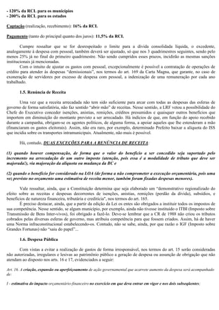 - 120% da RCL para os municípios
- 200% da RCL para os estados
Captação (realização, recebimento): 16% da RCL
Pagamento (tanto do principal quanto dos juros): 11,5% da RCL
Cumpre ressaltar que se for desrespeitado o limite para a dívida consolidada líquida, o excedente,
analogamente à despesa com pessoal, também deverá ser ajustado, só que nos 3 quadrimestres seguintes, sendo pelo
menos 25% já no final do primeiro quadrimestre. Não sendo cumpridos esses prazos, incidirão as mesmas sanções
institucionais já mencionadas.
Com o intuito de ajustar os gastos com pessoal, excepcionalmente é possível a contratação de operações de
crédito para atender às despesas “demissionais”, nos termos do art. 169 da Carta Magna, que garante, no caso de
exoneração de servidores por excesso de despesa com pessoal, a indenização de uma remuneração por cada ano
trabalhado.
1.5. Renúncia de Receita
Uma vez que a receita arrecadada não tem sido suficiente para arcar com todas as despesas das esferas de
governo de forma satisfatória, não faz sentido “abrir mão” de receitas. Nesse sentido, a LRF vetou a possibilidade do
Chefe do Executivo conceder isenções, anistias, remições, créditos presumidos e quaisquer outros benefícios que
importem em diminuição do montante previsto a ser arrecadado. Há indícios de que, em função do apoio recebido
durante a campanha, obrigam-se os agentes políticos, de alguma forma, a apoiar aqueles que lhe estenderam a mão
(financiaram os gastos eleitorais). Assim, não era raro, por exemplo, determinado Prefeito baixar a alíquota do ISS
que incidia sobre os transportes intramunicipais. Atualmente, não mais é possível.
Há, contudo, DUAS EXCEÇÕES PARA A RENÚNCIA DE RECEITA:
(1) quando houver compensação, de forma que o valor do benefício a ser concedido seja suportado pelo
incremento na arrecadação de um outro imposto (atenção, pois essa é a modalidade de tributo que deve ser
majorada!), via majoração da alíquota ou mudança da BC e
(2) quando o benefício for considerado na LOA (de forma a não comprometer a execução orçamentária, pois uma
vez previsto no orçamento uma estimativa de receita menor, também foram fixadas despesas menores).
Vale ressaltar, ainda, que a Constituição determina que seja elaborado um “demonstrativo regionalizado do
efeito sobre as receitas e despesas decorrentes de isenções, anistias, remições (perdão da dívida), subsídios, e
benefícios de natureza financeira, tributária e creditícia", nos termos do art. 165.
É preciso destacar, ainda, que a partir da edição da Lei os entes são obrigados a instituir todos os impostos de
sua competência. Nesse sentido, se algum município, por exemplo, ainda não tivesse instituído o ITBI (Imposto sobre
Transmissão de Bens Inter-vivos), foi obrigado a fazê-lo. Deve-se lembrar que a CR de 1988 não criou os tributos
cobrados pelas diversas esferas de governo, mas atribuiu competência para que fossem criados. Assim, há de haver
uma Norma infraconstitucional estabelecendo-os. Contudo, não se sabe, ainda, por que razão o IGF (Imposto sobre
Grandes Fortunas) não “saiu do papel”...
1.6. Despesa Pública
Com vistas a evitar a realização de gastos de forma irresponsável, nos termos do art. 15 serão consideradas
não autorizadas, irregulares e lesivas ao patrimônio público a geração de despesa ou assunção de obrigação que não
atendam ao disposto nos arts. 16 e 17, evidenciados a seguir:
Art. 16. A criação, expansão ou aperfeiçoamento de ação governamental que acarrete aumento da despesa será acompanhado
de:
I - estimativa do impacto orçamentário-financeiro no exercício em que deva entrar em vigor e nos dois subseqüentes;
 