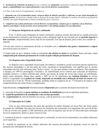 II - declaração do ordenador da despesa de que o aumento tem adequação orçamentária e financeira com a lei orçamentária
anual e compatibilidade com o plano plurianual e com a lei de diretrizes orçamentárias.
§ 1o Para os fins desta Lei Complementar, considera-se:
I - adequada com a lei orçamentária anual, a despesa objeto de dotação específica e suficiente, ou que esteja abrangida por
crédito genérico, de forma que somadas todas as despesas da mesma espécie, realizadas e a realizar, previstas no programa de
trabalho, não sejam ultrapassados os limites estabelecidos para o Exercício;
II - compatível com o plano plurianual e a lei de diretrizes orçamentárias, a despesa que se conforme com as diretrizes,
objetivos, prioridades e metas previstas nesses instrumentos e não infrinja qualquer de suas disposições.
1.7. Despesas obrigatórias de caráter continuado
O art. 17 define como obrigatória de caráter continuado a despesa corrente derivada de lei, medida provisória
ou ato administrativo normativo que fixem para o ente a obrigação legal de sua execução por um período superior a
dois exercícios, comprometendo, assim ,mais de um orçamento. Esse tipo de despesa, para ocorrer, deve atender ao
seguinte:
• Os atos que criarem ou aumentarem deverão ser instruídos com a estimativa dos gastos e demonstrar a origem
dos recursos para seu custeio; e
• Comprovação de que a despesa criada ou aumentada não afetará as metas de resultados fiscais previstas, sendo
compensada pelo aumento permanente de receita ou pela redução permanente de despesa.
1.8. Despesas com a Seguridade Social
As despesas com a seguridade social (saúde, previdência e assistência social) consomem parcela significativa
dos recursos arrecadados e, em boa parte dos entes, encontram-se desequilibradas. Isso significa que as receitas
arrecadadas não têm sido suficientes para “fechar o caixa”, ou seja, para atender a todas as despesas. Para regularizar
a situação, em 1999 foi promulgada a Emenda n. 20, determinando novos critérios para concessão de benefícios,
mudando inclusive, o critério utilizado para cálculo, que passou de tempo de serviço para tempo de contribuição,
dentre outras alterações. Diante desse quadro, a LRF, no art. 24, determinou que nenhum benefício ou serviço
relativo à seguridade social poderá ser criado, majorado ou estendido sem a indicação da fonte de custeio total,
nos termos do § 5o do art. 195 da Constituição, atendidas ainda as exigências do art. 17 (estimativa do impacto, não-
comprometimento das metas fiscais e compensação).
Especificamente a compensação retromencionada é dispensada para o aumento de despesa decorrente de:
I - concessão de benefício a quem satisfaça as condições de habilitação prevista na legislação pertinente;
II - expansão quantitativa do atendimento e dos serviços prestados;
III - reajustamento de valor do benefício ou serviço, a fim de preservar o seu valor real.
1.9. Operações de Crédito
Uma vez que, historicamente, boa parte das operações de crédito efetuadas em nosso País, não foram objeto
de estudos de viabilidade, boa parte dos recursos do orçamento são consumidos com pagamento dos juros da dívida.
A fim de reverter esse quadro, a LRF determinou uma série de requisitos que devem ser observados para realização
de novos empréstimos, dentre os quais é possível citar:
I - existência de prévia e expressa autorização para a contratação, no texto da lei orçamentária, em créditos adicionais
ou lei específica;
II - inclusão no orçamento ou em créditos adicionais dos recursos provenientes da operação, exceto no caso de
operações por antecipação de receita;
 