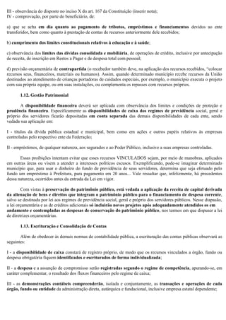 III - observância do disposto no inciso X do art. 167 da Constituição (inserir nota);
IV - comprovação, por parte do beneficiário, de:
a) que se acha em dia quanto ao pagamento de tributos, empréstimos e financiamentos devidos ao ente
transferidor, bem como quanto à prestação de contas de recursos anteriormente dele recebidos;
b) cumprimento dos limites constitucionais relativos à educação e à saúde;
c) observância dos limites das dívidas consolidada e mobiliária, de operações de crédito, inclusive por antecipação
de receita, de inscrição em Restos a Pagar e de despesa total com pessoal;
d) previsão orçamentária de contrapartida (o recebedor também deve, na aplicação dos recursos recebidos, “colocar
recursos seus, financeiros, materiais ou humanos). Assim, quando determinado município recebe recursos da União
destinados ao atendimento de crianças portadoras de cuidados especiais, por exemplo, o município executa o projeto
com sua própria equipe, ou em suas instalações, ou complementa os repasses com recursos próprios.
1.12. Gestão Patrimonial
A disponibilidade financeira deverá ser aplicada com observância dos limites e condições de proteção e
prudência financeira. Especificamente as disponibilidades de caixa dos regimes de previdência social, geral e
próprio dos servidores ficarão depositadas em conta separada das demais disponibilidades de cada ente, sendo
vedada sua aplicação em:
I - títulos da dívida pública estadual e municipal, bem como em ações e outros papéis relativos às empresas
controladas pelo respectivo ente da Federação;
II - empréstimos, de qualquer natureza, aos segurados e ao Poder Público, inclusive a suas empresas controladas.
Essas proibições intentam evitar que esses recursos VINCULADOS sejam, por meio de manobras, aplicados
em outras áreas ou visem a atender a interesses políticos escusos. Exemplificando, pode-se imaginar determinado
município que, para usar o dinheiro do fundo de previdência de seus servidores, determina que seja efetuado pelo
fundo um empréstimo à Prefeitura, para pagamento em 20 anos... Vale ressaltar que, infelizmente, há precedentes
dessa natureza, ocorridos antes da entrada da Lei em vigor.
Com vistas à preservação do patrimônio público, está vedada a aplicação da receita de capital derivada
da alienação de bens e direitos que integram o patrimônio público para o financiamento de despesa corrente,
salvo se destinada por lei aos regimes de previdência social, geral e próprio dos servidores públicos. Nesse diapasão,
a lei orçamentária e as de créditos adicionais só incluirão novos projetos após adequadamente atendidos os em
andamento e contempladas as despesas de conservação do patrimônio público, nos termos em que dispuser a lei
de diretrizes orçamentárias.
1.13. Escrituração e Consolidação de Contas
Além de obedecer às demais normas de contabilidade pública, a escrituração das contas públicas observará as
seguintes:
I - a disponibilidade de caixa constará de registro próprio, de modo que os recursos vinculados a órgão, fundo ou
despesa obrigatória fiquem identificados e escriturados de forma individualizada;
II - a despesa e a assunção de compromisso serão registradas segundo o regime de competência, apurando-se, em
caráter complementar, o resultado dos fluxos financeiros pelo regime de caixa;
III - as demonstrações contábeis compreenderão, isolada e conjuntamente, as transações e operações de cada
órgão, fundo ou entidade da administração direta, autárquica e fundacional, inclusive empresa estatal dependente;
 