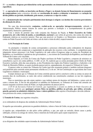 IV - as receitas e despesas previdenciárias serão apresentadas em demonstrativos financeiros e orçamentários
específicos;
V - as operações de crédito, as inscrições em Restos a Pagar e as demais formas de financiamento ou assunção
de compromissos junto a terceiros, deverão ser escrituradas de modo a evidenciar o montante e a variação da
dívida pública no período, detalhando, pelo menos, a natureza e o tipo de credor;
VI - a demonstração das variações patrimoniais dará destaque à origem e ao destino dos recursos provenientes
da alienação de ativos.
No caso das demonstrações conjuntas, excluir-se-ão as operações intragovernamentais, cabendo à
Administração Pública manter sistema de custos que permita a avaliação e o acompanhamento da gestão
orçamentária, financeira e patrimonial.
Com o intuito de permitir uma visão conjunta das finanças da Nação, o Poder Executivo da União
promoverá, até o dia trinta de junho, a consolidação, nacional e por esfera de governo, das contas dos entes da
Federação relativas ao exercício anterior. Para que seja possível, os Estados e os Municípios encaminharão suas
contas ao Poder Executivo da União até trinta e um de maio e trinta de abril, respectivamente.
1.14. Prestação de Contas
As prestações e tomadas de contas correspondem a processos elaborados pelos ordenadores de despesas
(Chefes de Poder) onde comprovam a regularidade da aplicação dos recursos a eles confiados. A competência para
julgamento desses processos é do Poder Legislativo de cada esfera (Congresso julga as contas do Presidente da
República, as Assembléias Legislativas dos governadores...), nos termos da Constituição da República, auxiliado pelo
Tribunal de Contas a ele vinculado.
Nesse diapasão, as Cortes de Contas são Órgãos auxiliares do Poder Legislativo, composto de ministros ou
conselheiros experts em contas públicas. A LRF, no art. 56, explicita que as contas prestadas pelos Chefes do Poder
Executivo incluirão, além das suas próprias, as dos Presidentes dos órgãos dos Poderes Legislativo e Judiciário e do
Chefe do Ministério Público, as quais receberão parecer prévio, separadamente, do respectivo Tribunal de Contas.
O parecer sobre as contas dos Tribunais de Contas (que têm orçamento próprio e também realizam despesas)
será proferido pela comissão mista permanente referida no § 1o do art. 166 da Constituição ou equivalente das Casas
Legislativas estaduais e municipais.
Cumpre destacar que os Tribunais de Contas emitirão parecer prévio conclusivo sobre as contas no prazo de
sessenta dias do recebimento, se outro não estiver estabelecido nas constituições estaduais ou nas leis orgânicas
municipais.
Para os municípios que não sejam capitais e que tenham menos de duzentos mil habitantes, o prazo será de
cento e oitenta dias. A fim de não prejudicar os trabalhos do Parlamento, os Tribunais de Contas não entrarão em
recesso enquanto existirem contas de Poder, ou órgão pendentes de parecer prévio.
A IN 01 da Secretaria Federal de Controle, que regulamenta o assunto no âmbito do Poder Executivo da
esfera federal, explicita que quaisquer pessoas física ou jurídica, pública ou privada, que utilize, arrecade,
guarde, gerencie ou administre dinheiros, bens e valores públicos estão sujeitos à fiscalização e deverão elaborar
seus processos de contas, compreendendo:
I) Tomada de Contas, nas seguintes situações;
a) os ordenadores de despesas das unidades da Administração Direta Federal;
b) aqueles que arrecadem, gerenciem ou guardem dinheiros, valores e bens da União, ou que por eles respondam; e
c) aqueles que, estipendiados ou não pelos cofres públicos, e que, por ação ou omissão, derem causa a perda,
subtração, extravio ou estrago de valores, bens e materiais da União pelos quais sejam responsáveis.
II) Prestação de Contas:
a) os dirigentes das entidades supervisionadas da Administração Indireta Federal;
 
