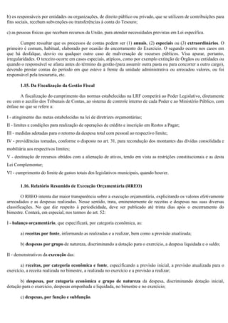 b) os responsáveis por entidades ou organizações, de direito público ou privado, que se utilizem de contribuições para
fins sociais, recebam subvenções ou transferências à conta do Tesouro;
c) as pessoas físicas que recebam recursos da União, para atender necessidades previstas em Lei específica.
Cumpre ressaltar que os processos de contas podem ser (1) anuais, (2) especiais ou (3) extraordinários. O
primeiro é comum, habitual, elaborado por ocasião do encerramento do Exercício. O segundo ocorre nos casos em
que há desfalque, desvio ou qualquer outro caso de malversação de recursos públicos. Visa apurar, portanto,
irregularidades. O terceiro ocorre em casos especiais, atípicos, como por exemplo extinção de Órgãos ou entidades ou
quando o responsável se afasta antes do término da gestão (para assumir outra pasta ou para concorrer a outro cargo),
devendo prestar contas do período em que esteve à frente da unidade administrativa ou arrecadou valores, ou foi
responsável pela tesouraria, etc.
1.15. Da Fiscalização da Gestão Fiscal
A fiscalização do cumprimento das normas estabelecidas na LRF competirá ao Poder Legislativo, diretamente
ou com o auxílio dos Tribunais de Contas, ao sistema de controle interno de cada Poder e ao Ministério Público, com
ênfase no que se refere a:
I - atingimento das metas estabelecidas na lei de diretrizes orçamentárias;
II - limites e condições para realização de operações de crédito e inscrição em Restos a Pagar;
III - medidas adotadas para o retorno da despesa total com pessoal ao respectivo limite;
IV - providências tomadas, conforme o disposto no art. 31, para recondução dos montantes das dívidas consolidada e
mobiliária aos respectivos limites;
V - destinação de recursos obtidos com a alienação de ativos, tendo em vista as restrições constitucionais e as desta
Lei Complementar;
VI - cumprimento do limite de gastos totais dos legislativos municipais, quando houver.
1.16. Relatório Resumido de Execução Orçamentária (RREO)
O RREO intenta dar maior transparência sobre a execução orçamentária, explicitando os valores efetivamente
arrecadados e as despesas realizadas. Nesse sentido, trata, eminentemente de receitas e despesas nas suas diversas
classificações. No que diz respeito à periodicidade, deve ser publicado até trinta dias após o encerramento do
bimestre. Conterá, em especial, nos termos do art. 52:
I - balanço orçamentário, que especificará, por categoria econômica, as:
a) receitas por fonte, informando as realizadas e a realizar, bem como a previsão atualizada;
b) despesas por grupo de natureza, discriminando a dotação para o exercício, a despesa liquidada e o saldo;
II - demonstrativos da execução das:
a) receitas, por categoria econômica e fonte, especificando a previsão inicial, a previsão atualizada para o
exercício, a receita realizada no bimestre, a realizada no exercício e a previsão a realizar;
b) despesas, por categoria econômica e grupo de natureza da despesa, discriminando dotação inicial,
dotação para o exercício, despesas empenhada e liquidada, no bimestre e no exercício;
c) despesas, por função e subfunção.
 