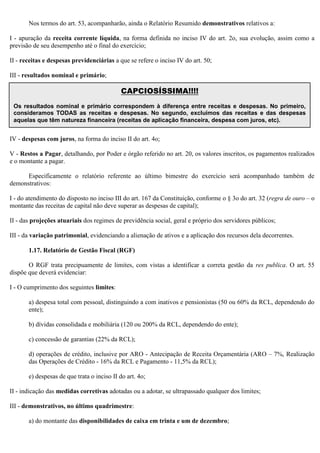 Nos termos do art. 53, acompanharão, ainda o Relatório Resumido demonstrativos relativos a:
I - apuração da receita corrente líquida, na forma definida no inciso IV do art. 2o, sua evolução, assim como a
previsão de seu desempenho até o final do exercício;
II - receitas e despesas previdenciárias a que se refere o inciso IV do art. 50;
III - resultados nominal e primário;
IV - despesas com juros, na forma do inciso II do art. 4o;
V - Restos a Pagar, detalhando, por Poder e órgão referido no art. 20, os valores inscritos, os pagamentos realizados
e o montante a pagar.
Especificamente o relatório referente ao último bimestre do exercício será acompanhado também de
demonstrativos:
I - do atendimento do disposto no inciso III do art. 167 da Constituição, conforme o § 3o do art. 32 (regra de ouro – o
montante das receitas de capital não deve superar as despesas de capital);
II - das projeções atuariais dos regimes de previdência social, geral e próprio dos servidores públicos;
III - da variação patrimonial, evidenciando a alienação de ativos e a aplicação dos recursos dela decorrentes.
1.17. Relatório de Gestão Fiscal (RGF)
O RGF trata precipuamente de limites, com vistas a identificar a correta gestão da res publica. O art. 55
dispõe que deverá evidenciar:
I - O cumprimento dos seguintes limites:
a) despesa total com pessoal, distinguindo a com inativos e pensionistas (50 ou 60% da RCL, dependendo do
ente);
b) dívidas consolidada e mobiliária (120 ou 200% da RCL, dependendo do ente);
c) concessão de garantias (22% da RCL);
d) operações de crédito, inclusive por ARO - Antecipação de Receita Orçamentária (ARO – 7%, Realização
das Operações de Crédito - 16% da RCL e Pagamento - 11,5% da RCL);
e) despesas de que trata o inciso II do art. 4o;
II - indicação das medidas corretivas adotadas ou a adotar, se ultrapassado qualquer dos limites;
III - demonstrativos, no último quadrimestre:
a) do montante das disponibilidades de caixa em trinta e um de dezembro;
CAPCIOSÍSSIMA!!!!
Os resultados nominal e primário correspondem à diferença entre receitas e despesas. No primeiro,
consideramos TODAS as receitas e despesas. No segundo, excluímos das receitas e das despesas
aquelas que têm natureza financeira (receitas de aplicação financeira, despesa com juros, etc).
 
