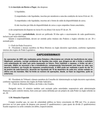 b) da inscrição em Restos a Pagar, das despesas:
1) liquidadas;
2) empenhadas e não liquidadas, inscritas por atenderem a uma das condições do inciso II do art. 41;
3) empenhadas e não liquidadas, inscritas até o limite do saldo da disponibilidade de caixa;
4) não inscritas por falta de disponibilidade de caixa e cujos empenhos foram cancelados;
c) do cumprimento do disposto no inciso II e na alínea b do inciso IV do art. 38.
No que pertine à periodicidade, deverá ser publicado 30 dias após o encerramento de cada quadrimestre,
inclusive por meio eletrônico.
Quanto à responsabilidade, deverá ser emitido pelos titulares dos Poderes e órgãos referidos no art. 20 e
assinado pelo:
I - Chefe do Poder Executivo;
II - Presidente e demais membros da Mesa Diretora ou órgão decisório equivalente, conforme regimentos
internos dos órgãos do Poder Legislativo;
III - Presidente de Tribunal e demais membros de Conselho de Administração ou órgão decisório equivalente,
conforme regimentos internos dos órgãos do Poder Judiciário;
IV - Chefe do Ministério Público, da União e dos Estados.
Parágrafo único. O relatório também será assinado pelas autoridades responsáveis pela administração
financeira e pelo controle interno, bem como por outras definidas por ato próprio de cada Poder ou órgão referido no
art. 20.
1.18. Situações Especiais
Cumpre ressaltar que, no caso de calamidade pública ou baixo crescimento do PIB (até 1%), os prazos
previstos na Lei para ajuste da despesa com pessoal (2 quadrimestres) e para ajuste da dívida (3 quadrimestres)
ficarão suspensos ou serão contados em dobro, respectivamente.
CAPCIOSÍSSIMA!!!!
As operações de ARO são realizadas pelos Estados e Municípios em virtude de insuficiência de caixa.
Objetivam, portanto, corrigir problemas de liquidez dos entes, que dirigem-se até a União e solicitam
uma antecipação do valor que seria repassado no futuro. Para viabilizar o repasse, a União vai até o
mercado, obtém os recursos e faz a transferência, compensando futuramente com base no valor que
deveria transferir, em função do repasses constitucionais. A ARO pode ser realizada a partir do dia 10
de janeiro de cada Exercício, devendo ser liquidada até 10 de dezembro de cada ano, sendo vedada no
último ano do mandato. Não há limite ao número de operações, desde, ao fazer as seguintes, quite as
anteriores.
 