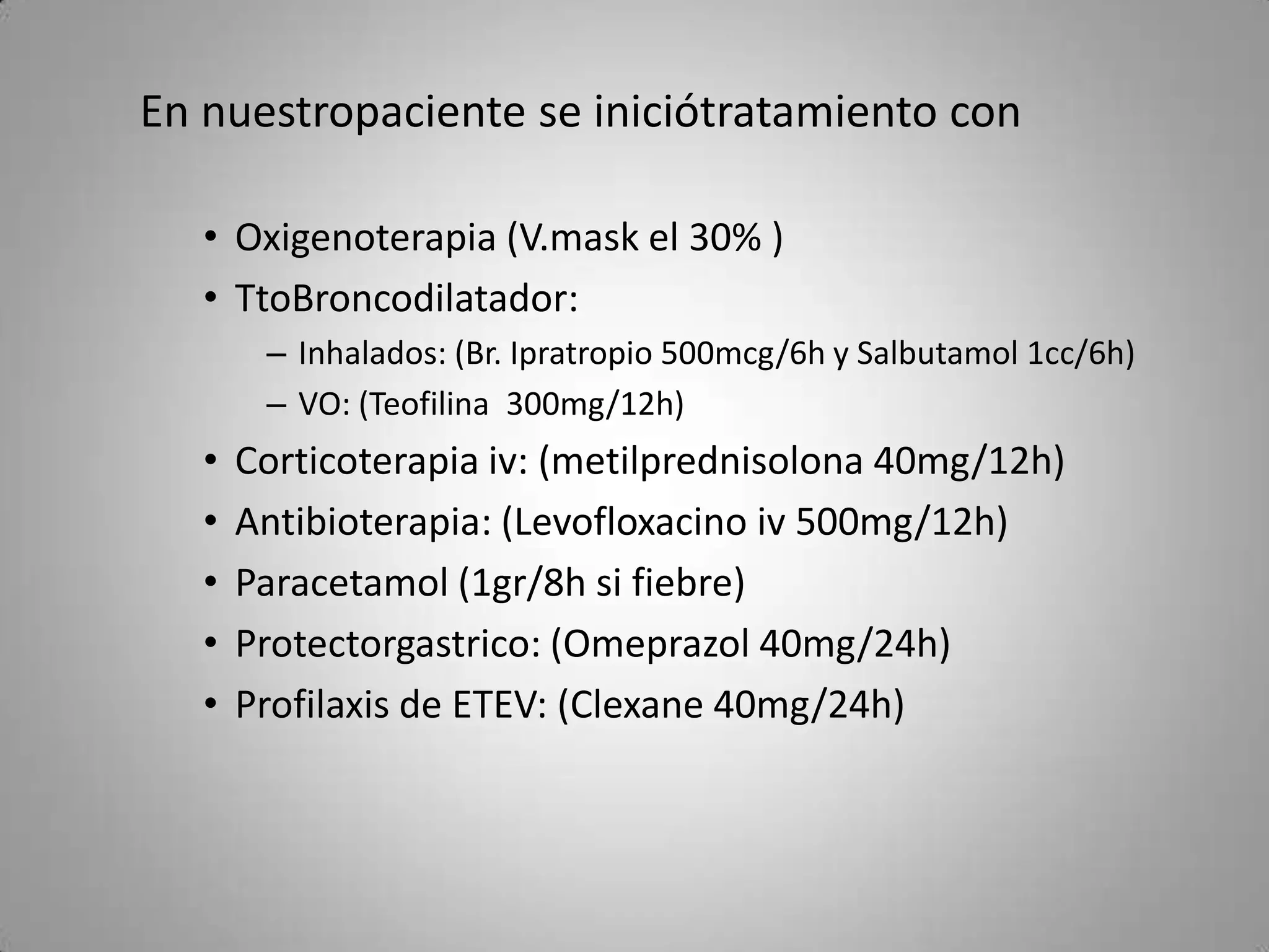 En nuestropaciente se iniciótratamiento con

   • Oxigenoterapia (V.mask el 30% )
   • TtoBroncodilatador:
        – Inhalados: (Br. Ipratropio 500mcg/6h y Salbutamol 1cc/6h)
        – VO: (Teofilina 300mg/12h)
   •   Corticoterapia iv: (metilprednisolona 40mg/12h)
   •   Antibioterapia: (Levofloxacino iv 500mg/12h)
   •   Paracetamol (1gr/8h si fiebre)
   •   Protectorgastrico: (Omeprazol 40mg/24h)
   •   Profilaxis de ETEV: (Clexane 40mg/24h)
 