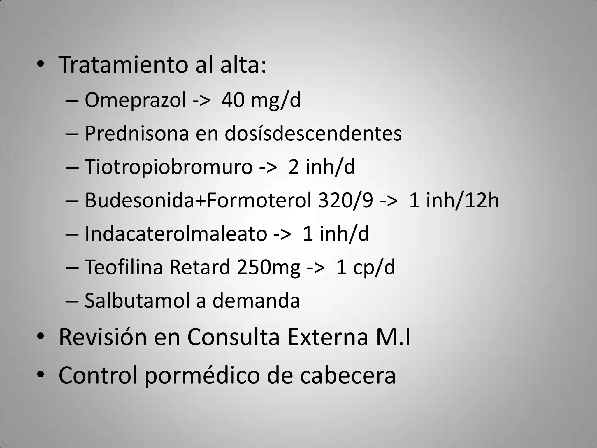 • Tratamiento al alta:
  – Omeprazol -> 40 mg/d
  – Prednisona en dosísdescendentes
  – Tiotropiobromuro -> 2 inh/d
  – Budesonida+Formoterol 320/9 -> 1 inh/12h
  – Indacaterolmaleato -> 1 inh/d
  – Teofilina Retard 250mg -> 1 cp/d
  – Salbutamol a demanda
• Revisión en Consulta Externa M.I
• Control pormédico de cabecera
 