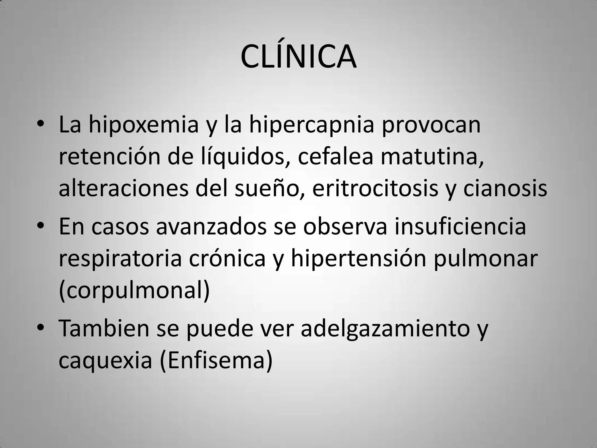 CLÍNICA
• La hipoxemia y la hipercapnia provocan
  retención de líquidos, cefalea matutina,
  alteraciones del sueño, eritrocitosis y cianosis
• En casos avanzados se observa insuficiencia
  respiratoria crónica y hipertensión pulmonar
  (corpulmonal)
• Tambien se puede ver adelgazamiento y
  caquexia (Enfisema)
 