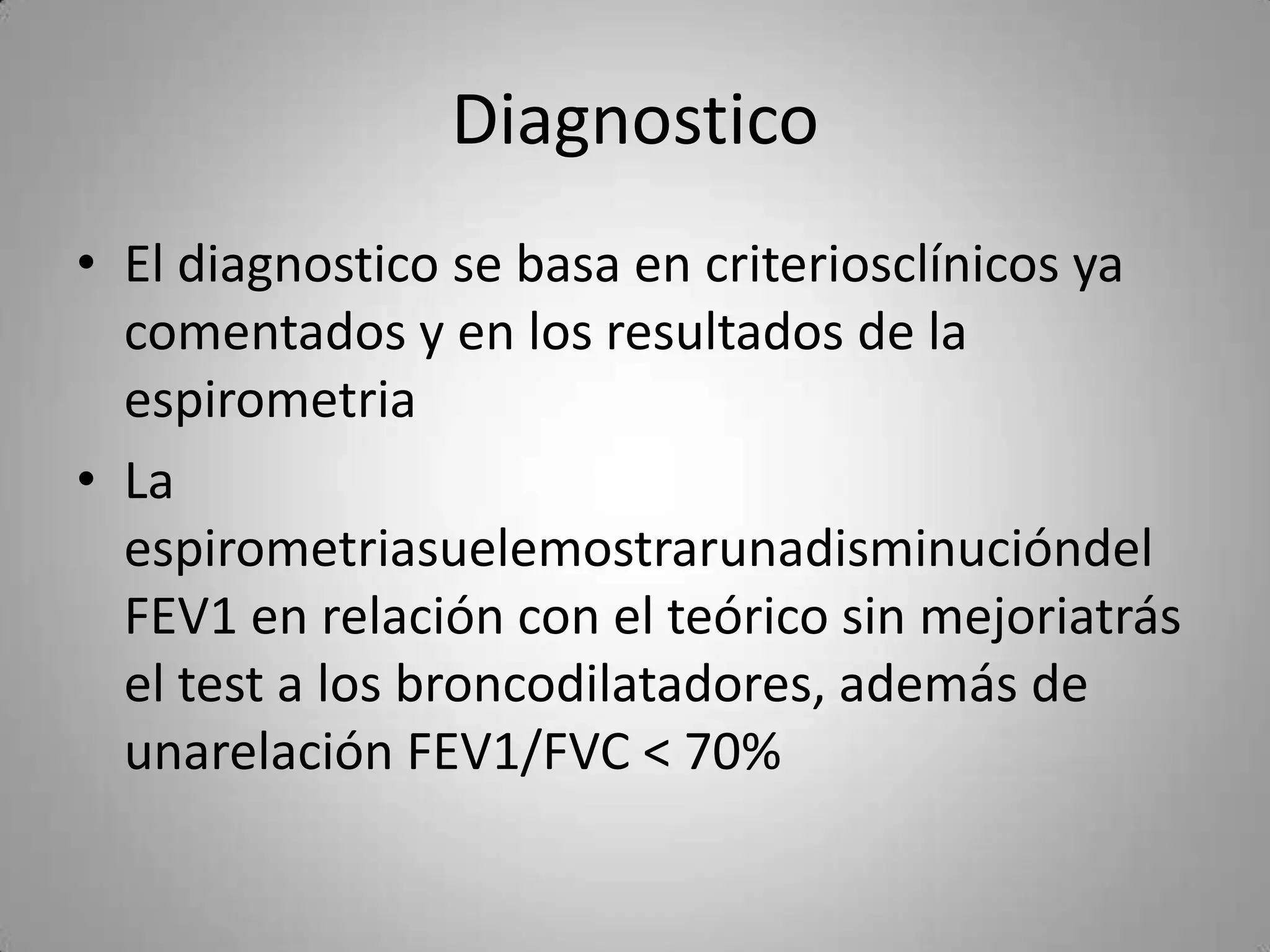 Diagnostico
• El diagnostico se basa en criteriosclínicos ya
  comentados y en los resultados de la
  espirometria
• La
  espirometriasuelemostrarunadisminucióndel
  FEV1 en relación con el teórico sin mejoriatrás
  el test a los broncodilatadores, además de
  unarelación FEV1/FVC < 70%
 