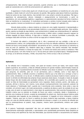 ultrapassamento. Não estamos sequer pensando, quando achamos que a manifestação do gigantesco
pode ser esclarecida com o clichê do americanismo (cf. apêndice 12).
O gigantesco é muito antes aquilo em virtude de que o quantitativo se transforma em uma certa
qualidade, e deste modo em uma forma peculiar do grande. Não apenas cada época histórica é grandiosa
frente às outras do seu modo distinto, mas também tem o seu próprio conceito de grandeza. Tão logo o
gigantesco do planejamento, cálculo, instalação e asseguramento se transmudam, a partir do
quantitativo, em uma qualidade legítima, o gigantesco e o aparentemente calculável de forma irrestrita e
total se transforma no incalculável. O incalculável permanece a sombra invisível lançada sobre todas as
coisas, quando o homem se transforma em sujeito e o mundo em imagem (cf. apêndice 13).
Através desta sombra, a época moderna se coloca em uma região inacessível à representação e
confere ao assim incalculável a sua peculiaridade histórica e a sua determinação particular. Esta sombra,
porém, aponta na direção de algo distinto, cujo conhecimento é vedado aos contemporâneos (cf. apêndice
14). O homem não poderá sequer uma vez experimentar e refletir sobre o vedado enquanto vaguear na
simples negação da época histórica. A fuga para a tradição, ao misturar humildade e presunção, não
consegue nada além de fechar os olhos e tornar-se cega para o instante histórico.
O homem não saberá o incalculável, isto é, não o preservará em sua verdade, a não ser no
questionamento criativo, em configurações que tiram sua força da reflexão autêntica. Elas posicionam o
homem do futuro numa posição intermediária: ele pertence ao ser e, contudo, permanece um estranho no
meio do ente (cf. apêndice 15). Hölderlin sabia algo a respeito. Seu poema intitulado “Aos alemães”
conclui: “Bastante limitado é o tempo de nossa vida / O número de nossos anos vemos e contamos / Mas
os anos dos povos / Um olho mortal os viu? // Se tua alma por sobre tua própria época / Nostalgicamente
se arroja, tu te demoras enlutado, / Então, nas praias frias / Entre os teus e não os conheces.”
Apêndices
1. Tal reflexão nem é necessária a todos, nem pode ser levada a termo por todos, nem sequer todos
podem suportá-la. Ao contrário, a falta de reflexão pertence em grande medida a determinados modos de
realizar e ser ativo. O questionamento envolvido na reflexão nunca decai no abissal e no não questionado,
pois pergunta, de antemão, pelo ser. O ser permanece, para a reflexão, como o mais digno de
questionamento. Nele, a reflexão encontra a resistência máxima que a faz deter-se e começar a levar a
sério o ente, remetendo-o à luz do ser. A reflexão sobre a essência da época moderna insere o pensar e o
decidir no âmbito de efetividade das próprias forças essenciais desta época. A atuação e modo de atuação
destas forças não são tocadas pela avaliação cotidiana. Só a prontidão para suportar ou, ainda, para se
evadir na falta de historicidade se apresentam como respostas. Neste contexto, porém, não basta, por
exemplo, afirmar a técnica, nem mesmo, numa atitude incomparavelmente mais essencial, postular de
modo absoluto a “mobilização total”, quando ela é reconhecida como existente. Seria antes o caso de
conceber, em primeiro lugar e de modo perseverante, a essência da época a partir da verdade do ser que
a rege, pois só assim se experimentará o mais digno de questionamento. Este acarreta forçosamente um
trabalho criativo que se estende na direção do futuro por sobre o presente, desde o fundamento, e
permite uma mudança do homem, surgida da necessidade do próprio ser. Nenhuma época histórica pode
ser descartada pela negação da sua pretensão a prevalecer. A negação só torna irrelevante o próprio
negador. Todavia, para que no futuro a essência da época moderna seja suportada, a época moderna
exige, em vista da referida essência, uma capacidade de alcançar a origem e um alcance da reflexão tais
que os contemporâneos só podem, hoje, preparar, mesmo assim parcialmente, embora sem poder
dominá-los.
2. A palavra “exploração organizada” não tem um sentido depreciativo. Dado que a pesquisa é
essencialmente exploração organizada, a operosidade como possibilidade permanente desta desperta ao
mesmo tempo uma aparência da mais alta efetividade, que acarreta também o esvaziamento do trabalho
 