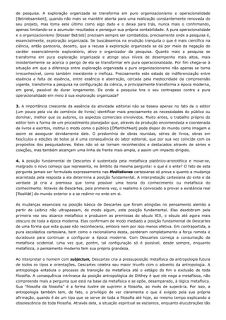 de pesquisa. A exploração organizada se transforma em puro organizacionismo e operacionalidade
[Betriebsamkeit], quando não mais se mantém aberta para uma realização constantemente renovada do
seu projeto, mas toma este último como algo dado e o deixa para trás, nunca mais o confirmando,
apenas limitando-se a acumular resultados e perseguir sua própria contabilidade. A pura operacionalidade
e o organizacionismo [blosser Betrieb] precisam sempre ser combatidos, precisamente onde a pesquisa é,
essencialmente, exploração organizada. Se buscássemos na erudição tranquila o que é mais científico na
ciência, então pareceria, decerto, que a recusa à exploração organizada se dá por meio da negação do
caráter essencialmente exploratório, ativo e organizador da pesquisa. Quanto mais a pesquisa se
transforma em pura exploração organizada e atinge seus níveis de desempenho mais altos, mais
insistentemente se acerca o perigo de ela se transformar em pura operacionalidade. Por fim chega-se à
situação em que a diferença entre exploração organizada e puro organizacionismo não apenas se torna
irreconhecível, como também inexistente e ineficaz. Precisamente este estado de indiferenciação entre
essência a falta de essência, entre essência e aberração, cercada pela mediocridade da compreensão
vigente, transforma a pesquisa na configuração da ciência, e principalmente transforma a época moderna,
em geral, passível de durar longamente. De onde a pesquisa tira o seu contrapeso contra a pura
operacionalidade em meio à sua exploração organizada?
3. A importância crescente da essência da atividade editorial não se baseia apenas no fato de o editor
(um pouco pela via do comércio de livros) identificar mais precisamente as necessidades do público ou
dominar, melhor que os autores, os aspectos comerciais envolvidos. Muito antes, o trabalho próprio do
editor tem a forma de um procedimento planejador que, através da produção encomendada e coordenada
de livros e escritos, institui o modo como o público [Öffentlichkeit] pode dispor do mundo como imagem e
assim se assegurar devidamente dele. O predomínio de obras reunidas, séries de livros, obras em
fascículos e edições de bolso já é uma consequência do labor editorial, que por sua vez coincide com os
propósitos dos pesquisadores. Estes não só se tornam reconhecidos e destacados através de séries e
coleções, mas também alcançam uma linha de frente mais ampla, e assim um impacto dirigido.
4. A posição fundamental de Descartes é sustentada pela metafísica platônico-aristotélica e move-se,
malgrado o novo começo que representa, no âmbito da mesma pergunta: o que é o ente? O fato de esta
pergunta jamais ser formulada expressamente nas Meditationes cartesianas só prova o quanto a mudança
acarretada pela resposta a ela determina a posição fundamental. A interpretação cartesiana do ente e da
verdade já cria a premissa que torna possível uma teoria do conhecimento ou metafísica do
conhecimento. Através de Descartes, pela primeira vez, o realismo é convocado a provar a existência real
[Realität] do mundo exterior e a se redimir no ente em si.
As mudanças essenciais na posição básica de Descartes que foram atingidas no pensamento alemão a
partir de Leibniz não ultrapassam, de modo algum, esta posição fundamental. Elas desdobram pela
primeira vez seu alcance metafísico e produzem as premissas do século XIX, o século até agora mais
obscuro de toda a época moderna. Elas confirmam de modo mediado a posição fundamental de Descartes
de uma forma que esta quase não reconheceria, embora nem por isso menos efetiva. Em contrapartida, a
pura escolástica cartesiana, bem como o racionalismo desta, perderam completamente a força remota e
duradoura para continuar a configurar a época moderna. Com Descartes começa a consumação da
metafísica ocidental. Uma vez que, porém, tal configuração só é possível, desde sempre, enquanto
metafísica, o pensamento moderno tem sua própria grandeza.
Ao interpretar o homem com subjectum, Descartes cria a pressuposição metafísica da antropologia futura
de todos os tipos e orientações. Descartes celebra seu maior triunfo com o advento da antropologia. A
antropologia entabula o processo de transição da metafísica até o estágio do fim e exclusão de toda
filosofia. A consequência intrínseca da posição antropológica de Dilthey é que ele nega a metafísica, não
compreende mais a pergunta que está na base da metafísica e se opõe, desamparado, à lógica metafísica.
Sua “filosofia da filosofia” é a forma ilustre de suprimir a filosofia, ao invés de superá-la. Por isso, a
antropologia também tem, de fato, o privilégio de ver claramente o que é exigido pela sua própria
afirmação, quando é de um tipo que se serve de toda a filosofia até hoje, ao mesmo tempo explicando a
obsolescência de toda filosofia. Através dela, a situação espiritual se esclarece, enquanto elucubrações tão
 