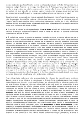 penosas e absurdas quanto as filosofias nacional-socialistas só produzem confusão. A imagem de mundo
precisa da erudição filosófica e a emprega, mas não precisa da filosofia, porque, enquanto imagem do
mundo, já empreendeu seu próprio esclarecimento e configuração do ente. Uma coisa, contudo, a
antropologia não pode fazer. Ela não consegue superar Descartes, nem tampouco sequer contrapor-se a
ele; pois como a consequência pode se insurgir contra a base sobre o qual ela mesma se ergue?
Descartes só pode ser superado por meio da superação daquilo que ele mesmo fundamentou, ou seja, por
meio da superação da metafísica moderna e isto significa, ao mesmo tempo, da metafísica ocidental.
“Superar” significa aqui questionar de um modo mais primevo sobre o sentido, isto é, sobre o âmbito do
projeto e por isso, ao mesmo tempo, pela verdade do ser. Esta pergunta também se descobre ao mesmo
tempo como a pergunta pelo ser da verdade.
5. O conceito de mundo, tal como desenvolvido em Ser e tempo, só pode ser compreendido a partir do
horizonte da pergunta pelo estar-aí [Da-sein], a qual se insere, por sua vez, na pergunta fundamental
pelo sentido do ser (não do ente).
6. À essência da imagem de mundo corresponde a conexão recíproca, o sistema. Não se quer dar a
entender aqui nem a simplificação artificial e externa, nem a justaposição dos dados, mas a unidade do
instalado no re-presentar enquanto tal, unidade que se desdobra a partir do projeto da objetividade
enquanto tal. Na Idade Média, um sistema é impossível; pois então somente o ordenamento segundo
correspondências é essencial e, de fato, somente é essencial o ordenamento do ente no sentido da criação
divina, e considerado enquanto um produto. Ainda mais distante do mundo grego é o sistema, mesmo
quando se fala modernamente, embora de modo totalmente inadequado, em um sistema platônico e
aristotélico. O organizacionismo dentro da pesquisa é uma execução e instalação dentro do sistemático, o
qual, reciprocamente, também determina a instalação. O sistema não predomina apenas no pensamento,
quando o mundo se transforma em imagem. Onde, porém, o sistema tem um papel condutor, persiste
sempre a possibilidade da desfiguração e desvirtuação nos termos de um sistema artificial e amontoado.
Chega-se a este ponto quando falta a força original do projeto. O caráter unificado e ao mesmo tempo
diversificado da sistemática de Leibniz, Kant, Fichte, Hegel e Schelling ainda não foi compreendido. Sua
grandeza não consiste em ter se desdobrado, como em Descartes, a partir do subjectum enquanto ego e
susbstantia finita, mas em poder se desdobrar tanto a partir da mônada, como em Leibniz, quanto a partir
do transcendental, a partir da essência de uma razão finita enraizada na imaginação, como em Kant,
tanto a partir do eu infinito, como em Fichte, quanto a partir do espírito enquanto saber absoluto, como
em Hegel, ou ainda, como em Schelling, a partir da liberdade enquanto necessidade de cada ente, o qual
permanece determinado pela diferença entre fundamento e existência.
Para a interpretação moderna do ente, a representação dos valores é tão essencial quanto o sistema.
Quando o ente se tornou objeto do re-presentar, viu-se de certa forma privado do seu ser. Esta perda é
pressentida de modo obscuro e incerto o suficiente para que seja substituída, de todo e apressadamente,
por uma atribuição de valor ao ente assim interpretado e, de modo geral, por uma medição do ente
segundo valores, que faz dos próprios valores o objetivo de toda ação e todo esforço. Quando o que se
compreende por cultura é isto, os valores se tornam valores culturais, e estes, de modo geral, a
expressão dos propósitos supremos da criação a serviço da autocertificação do homem enquanto
subjectum. Para fazer dos próprios valores objetos em si basta um passo. O valor é a objetivação dos
propósitos relativos às necessidades da auto-instalação no mundo, ou seja, na imagem deste. O valor
parece expressar que nos ocupamos com o que é mais valioso, ao tomarmos uma posição em relação a
ele; contudo, o valor é o véu exaurido e esfarrapado que encobre a objetividade do ente já superficial e
nivelada. Ninguém morre por simples valores. Que seja considerada para o esclarecimento do século XIX
a posição intermediária singular de Hermann Lotze, que ao mesmo tempo traduziu as Idéias de Platão em
termos de valores e adotou como tarefa, sob o título Microcosmos, o “ensaio de antropologia” (1856).
Esta posição intermediária alimenta o modo de pensar de Lotze no que ele tem de nobre e simples, isto é,
ainda sob influência do espírito do idealismo alemão, mas também o abre ao positivismo. Sendo que o
pensamento de Nietzsche permanece cativo da representação de valores, ele tem de expressar o mais
essencial de uma forma que se volta sobre si mesma, como transvaloração [Umwertung] de todos os
 