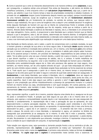 9. Como é possível que o ente se interprete absolutamente e de maneira enfática como subjectum, e que,
por conseguinte, o subjetivo atinja uma primazia? Pois antes de Descartes, e até dentro do âmbito da
metafísica cartesiana, o ente enquanto ente é um sub-jectum (hupo-keímenon), algo que, a partir de si
mesmo, jaz adiante e que é ao mesmo tempo a base de propriedades constantes e estados mutáveis. O
primado de um subjectum insigne (como fundamento daquilo mesmo que subjaz), porque incondicionado
de uma maneira essencial, surge da exigência que o homem faz de um fundamentum absolutum
inconcussum veritatis (de um fundamento da verdade, no sentido da certeza, que repouse sobre si
mesmo e seja inabalável). Por que e como tal exigência veio a adquirir uma validade decisiva? A exigência
brota daquela libertação do homem em que ele se liberta do compromisso frente à verdade cristã da
revelação e da Igreja e para uma legislação que lhe diz respeito, ainda que se institua a partir de si
mesma. Através desta libertação a essência da liberdade é reposta, isto é, a liberdade é um compromisso
com algo obrigatório. Como, porém, é proporcional a esta liberdade que o próprio homem que se liberta
estipule o que é obrigatório, este é, daí em diante, determinado de maneira distinta. O obrigatório pode
ser a razão humana e sua lei, ou o ente estabelecido e ordenado como objetivo por esta mesma razão, ou
o caos a ser dominado pela objetificação cuja realização é exigida em uma dada época histórica.
Esta libertação se liberta sempre, sem o saber, a partir do compromisso com a verdade revelada, na qual
o homem garante a salvação da sua alma e se torna seguro dela. A libertação desde aquela certeza da
salvação que se conforma à revelação deve portanto ser, em si mesma, uma libertação para uma certeza
em que o homem se assegura do verdadeiro, já que o verdadeiro é sabido pelo próprio saber humano.
Isto só foi possível porque o homem, em processo de libertação, responsabilizou-se pela certeza do seu
saber. Tal só pôde ocorrer uma vez que o homem decidiu, a partir de e para si mesmo, o que é sabível e
o que devem significar o saber e a segurança do sabido, isto é, a certeza. A tarefa metafísica de
Descartes se transformou na seguinte: criar o solo metafísico da libertação do homem para a liberdade –
entendida como autodeterminação segura de si. Este solo precisava não apenas ser mais seguro, mas
também, ao mesmo tempo, ser de uma espécie através da qual – já que toda estipulação de critério a
partir de outro âmbito estava vedada – a liberdade exigida fosse postulada na forma essencial da certeza
de si. Tudo aquilo que é assegurado a partir de si mesmo deve, ao mesmo tempo e conjuntamente,
assegurar-se do ente para quem tal saber é seguro e através do qual todo sabível deve ser assegurado. O
fundamentum, o solo desta liberdade, que subjaz à liberdade, isto é, o subjectum, deve ser seguro ao
ponto de satisfazer as exigências essenciais mencionadas. Torna-se necessário, deste ponto de vista, um
sujeito específico. Qual é este algo seguro que edifica e garante o solo? O ego cogito (ergo) sum. O
seguro é uma proposição que afirma indubitavelmente a presença do pensamento humano e o próprio
homem ao mesmo tempo (ou seja, simultaneamente e com igual duração). Em outras palavras, com o
pensamento do homem, este também é dado. Pensar é re-presentar, é relação representante com o
representado (idea enquanto perceptio).
Aqui, representar significa: a partir de si mesmo, postular alguma coisa diante de si, assegurar-se do que
foi posto e considerá-lo fixado. A posição que está segura do que pôs e de si mesma deve ser um
cômputo, pois apenas a computabilidade concede àquilo a ser representado que ele seja assegurado de
antemão e constantemente. A representação não é mais a percepção do que se apresenta, de cujo
desencobrimento a própria percepção depende. De fato, a percepção assim entendida é uma forma
legítima de presença para o que, desencoberto, se apresenta. A representação não é mais uma forma do
desencobrir-se para...; agora ela é um capturar e conceber .... O presente não tem mais a primazia,
senão o ataque. De acordo com a nova liberdade, o representar é, agora, um penetrar no âmbito do
assegurado que previamente já se assegurou de si mesmo. O ente não é mais o presente; melhor
dizendo, é o postulado em contraposição ao representar através do próprio representar: o posto-diante,
ob-jeto. Re-presentar é o ato objetivante que antecede, investiga e domina. O representar empurra tudo
para a unidade do que é objetivado em conjunto. A representação é coagitatio.
Toda relação com alguma coisa, seja querendo-a, tomando posição frente a ela ou sentindo-a já são, de
antemão, representacionais: são cogitans, o que geralmente se traduz por “pensantes”. Eis porque
Descartes pode incluir sob o nome de cogitationes, à primeira vista estranho, todas as formas da voluntas
e dos affectus. No cogito ergo sum o cogitare é compreendido neste sentido novo e essencial. O
 