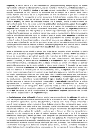 subjectum, a certeza basilar, é o ser-co-representado [Mitvorgestelltsein], sempre seguro, do homem
representador junto com o ente representado, seja ele humano ou não humano, em todo caso objetivo. A
certeza basilar é o indubitável cogitare = me esse, sempre representável e representado. Esta é a
equação fundamental de todo computar do representar que se assegura de si mesmo. Nesta certeza
basilar, homem tem certeza de ser o re-presentante de todo re-presentar, e por isso o âmbito de
representabilidade. Por conseguinte, o homem assegura-se de toda certeza e verdade, isto é, agora: ele
é. O homem só pode e deve ser ele próprio este ente insigne, o subjectum, que tem a primazia, entre
todos os subjecta, em termos de veracidade primeira (isto é, certeza), porque é necessariamente co-
representando desta forma na certeza basilar (no fundamentum absolutum inconcussum do me cogitare
= me esse), só porque, ao libertar-se por si mesmo e a si mesmo, ele necessariamente pertence ao
subjectum desta liberdade. Na equação fundamental da certeza e, portanto, no subjectum propriamente
dito, o ego é nomeado. Isto não significa que é homem seja determinado egoticamente ou de modo
egoísta. Significa apenas que ser sujeito se transformou agora na marca distintiva do homem, enquanto
essência pensante-representante. O eu do homem é posto a serviço deste subjectum. A certeza que
subjaz na sua base é de fato subjetiva, no sentido em que predomina na essência do sujeito, mas não
egoísta. A certeza é obrigante para cada eu enquanto tal, isto, para cada subjectum. Nada pode, porém,
furtar-se a esta objetificação, que decide, ao mesmo tempo, sobre o que deve ser admitido como objeto.
A ampliação incondicionada e irrestrita do âmbito da objetificação possível e do direito à decisão sobre tal
objetificação pertence à essência da subjetividade do subjectum e do homem enquanto sujeito.
Agora se esclareceu em que sentido o homem quer e precisa ser, enquanto sujeito, a medida e o centro
do ente (isto é, dos entes que agora são objecta, objetos). O homem não é mais o métron do sentido da
tomada de coordenadas do perceptível, quando este é remetido ao âmbito vigente aqui e agora do
desencobrimento do presente – âmbito na direção do qual, respectivamente, todo homem vem à
presença. O homem, na medida em que é subjectum, é a co-agitatio do ego. O homem se fundamenta
como instância normativa para todos os outros padrões e cômputos que tomam a medida do que pode ser
reconhecido como certo, isto é, como verdadeiro, isto é, como existente. A liberdade, na sua versão
moderna, é liberdade do subjectum. Nas Meditationes de prima philosophia, a liberação do homem para
uma nova liberdade é remetida para um novo fundamento, isto é, o subjectum. Nem a liberação do
homem moderno começa pela primeira vez com o ego cogito ergo sum, nem a metafísica de Descartes é
um simples suplemento acrescentado mais tarde. Neste caso, a metafísica cartesiana seria externamente
anexada a esta liberação, no sentido de uma ideologia. Na co-agitatio, a representação reúne o conjunto
das objetividades no conjunto da representabilidade. O ego do cogitare descobre agora sua essência na
reunião, segura de si mesma, do conjunto do representável: na con-scientia. A consciência é a posição
representacional e unificante do objetual junto com o homem representador no âmbito da
representabilidade que ele salvaguarda. Todo o presente recebe o sentido e forma da sua presença
[Anwesenheit] a partir da consciência, a saber, da presença [Praesenz] na repraesentatio. A con-scientia
de um ego, na medida em que é a consciência de um subjectum da coagitatio, determina o ser do ente,
onde o ser é a subjetividade de um subjectum insigne.
As Meditationes de prima philosophia oferecem o esboço para uma ontologia do subjectum do ponto de
vista da subjetividade determinada enquanto consciência. O homem se tornou subjectum. Por isso, ele
pode determinar e preencher a essência da subjetividade, de acordo com o modo como se compreende e
quer. O homem enquanto criatura racional da época do Esclarecimento não é menos sujeito que o homem
que se compreende como nação, que se quer como povo, que se cultiva enquanto raça e que, finalmente,
proclama-se senhor de todo o planeta. Em todas estas posições fundamentais da subjetividade também
são possíveis várias espécies de egoidade e egoísmo, pois o homem se determina constantemente
enquanto eu e tu, enquanto nós e eles. O egoísmo subjetivo, para o qual o eu já é de antemão
determinado como sujeito, mesmo que não o saiba, não poderá ser vencido através de uma incorporação
do vários eus dentro do nós. A subjetividade só se torna mais poderosa. No imperialismo planetário da
humanidade tecnicamente organizada, o subjetivismo do homem atinge seu ápice, do alto do qual ele se
precipitará sobre a planície da uniformidade organizada, para nela se instalar. Esta uniformidade se torna
o instrumento mais seguro da dominação completa, porque técnica, da Terra. A moderna liberdade da
subjetividade se dissolve completamente na objetividade que lhe corresponde. O homem não pode deixar
 
