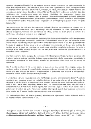 para trás este destino [Geschick] de sua essência moderna, nem o interromper por meio de um golpe de
força. Mas ele pode refletir, por antecipação, sobre o fato de o sujeito nem ter sido a única possibilidade
da essência humana concedida à humanidade, nem será, no futuro, uma vez que o homem histórico tem
uma essência sempre capaz da ação de iniciar. [Aber der Mensch kann vordenkend bedenken, dass das
Subjektsein des Menschentums weder die einzige Möglichkeit des anfangenden Wesens des
geschichtlichen Menschen je gewesen, noch je sein wird]. Uma sombra passageira de nuvem sobre uma
terra oculta: tal é o ensombrecimento que a verdade – preparada pela certeza da salvação da cristandade
e transformada em certeza da subjetividade – lança sobre um evento [Ereignis] que ela mesma não pode
testemunhar.
10. A antropologia é a explicação do homem que, no fundo, já sabe o que o homem é e, portanto, nunca
poderá perguntar quem ele é. Pois a antropologia teria de reconhecer, ao fazer a pergunta, que foi
abalada e superada. Como se pode esperar que ela o faça, quando sua tarefa própria e exclusiva é a
confirmação retroativa da certeza de si do subjectum?
11. Pois agora se completa a dissolução na trivialidade [das Selbstverständliche] da essência moderna em
processo de consumação. Só quando a trivialidade é considerada do ponto de vista das visões de mundo
cresce um solo fecundante para uma possibilidade primal de questionamento do ser. Este questionamento
franqueia o espaço de decisão sobre se o ser será capaz, novamente, de um deus, e se a essência da
verdade do ser é capaz de reivindicar de modo mais originário a essência do homem. Só onde a
consumação da época moderna atinge a falta de atenção em que consiste sua grandeza específica, a
história do futuro é preparada.
12. O americanismo é algo europeu. É a variedade ainda não compreendida do gigantesco que ainda está
à solta, a partir da essência metafísica da época moderna que ainda não foi consumada e completada. A
interpretação americana do americanismo através do pragmatismo ainda está fora do âmbito da
metafísica.
13. A opinião cotidiana vê na sombra apenas a ausência de luz, quando não a negação desta. Na
verdade, porém, a sombra é a manifestação evidente, ainda que impenetrável, do fulgor oculto. De
acordo com este conceito de sombra, experimentamos o incalculável que se furta à representação,
embora se anuncie no ente e indique a retração do ser.
14. É como se a própria recusa devesse ser a manifestação suprema e mais resistente do ser? A essência
secreta do ser, concebida a partir da metafísica (isto é, da pergunta pelo ser sob a configuração da
pergunta: o que é o ente?), se descobre ao olhar imediato como recusa, como o não-ser por excelência,
como o nada. Mas o nada, enquanto o nada de ente, é a contrapartida mais aguda de tudo o que é
simplesmente nulo. O nada nunca é coisa alguma, nem tampouco é algo no sentido de um objeto. Ele é o
próprio ser, à verdade do qual o homem será cedido [übereignet], quando tiver superado a si mesmo
como sujeito, isto é, quando ele não mais representar o ente como objeto.
15. Este intervalo aberto é o estar-aí [Da-sein], entendendo-se a palavra no sentido do âmbito extático
do desencobrimento e encobrimento do ser.
* * *
Tradução de Claudia Drucker, com consulta às traduções de Wolfgang Brockmeier para o francês, em
Chemins que ne mènent nulle part (Paris: Gallimard, 1986, pp. 99-146), e de William Lovitt para o inglês,
em The Question Concerning Technology and Other Essays (Nova Iorque: Harper, 1977, pp. 115-154).
 