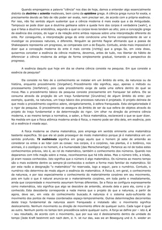 Quando empregamos a palavra “ciência” nos dias de hoje, damos a entender algo essencialmente
distinto da doctrina e scientia medievais, bem como da epistéme grega. A ciência grega nunca foi exata, e
precisamente devido ao fato de não poder ser exata, nem precisar ser, de acordo com a própria essência.
Por isso, não faz sentido algum sustentar que a ciência moderna é mais exata que a da Antiguidade.
Tampouco se pode dizer que a doutrina galileana sobre a queda livre dos corpos é verdadeira [wahr], e
que é falsa a doutrina aristotélica, segundo a qual os corpos leves tendem ao alto; pois a concepção grega
da essência dos corpos, do lugar e da relação entre ambos repousa sobre uma interpretação diferente do
ente. Por conseguinte, a interpretação grega do ente condiciona uma forma correspondente de ver e
investigar os processos naturais, e diferente. Ninguém se permite flagrar afirmando que a poesia de
Shakespeare representa um progresso, se comparada com a de Ésquilo. Contudo, ainda mais impossível é
dizer que a concepção moderna do ente é mais correta [richtig] que a grega. Se, em vista disso,
quisermos conceber a essência da ciência moderna, devemos, antes de tudo, nos libertar do hábito de
diferenciar a ciência moderna da antiga de forma simplesmente gradual, tomando a perspectiva do
progresso.
A essência daquilo que hoje em dia se chama ciência consiste na pesquisa. Em que consiste a
essência da pesquisa?
Ela consiste no fato de o conhecimento se instalar em um âmbito do ente, da natureza ou da
história, enquanto procedimento [Vorgehen]. Procedimento não significa, aqui, apenas o método ou
processamento [Verfahren], pois cada procedimento exige de saída uma esfera dentro do qual se
move. Mas o procedimento básico da pesquisa consiste precisamente em franquear tal esfera. Ele se
consuma através da projeção de um traço fundamental [Grundriss] de algum âmbito do ente: por
exemplo, quando, na natureza, um traço básico dos processos naturais é projetado. O projeto delineia de
que modo o procedimento cognitivo adere, obrigatoriamente, à esfera franqueada. Esta obrigatoriedade é
o rigor da pesquisa. O procedimento se assegura do âmbito de ser da sua esfera de objetos através do
projeto do traço fundamental e da determinação do rigor. Um olhar na direção da primeira ciência
moderna, e ao mesmo tempo a normativa, a saber, a física matemática, esclarecerá o que se quer dizer.
Na medida em que a física atômica moderna ainda é física, o mesmo pode ser dito dela, em essência, pois
só a essência é visada aqui.
A física moderna se chama matemática, pois emprega em sentido eminente uma matemática
bastante específica. Só que ela só pode prosseguir de modo matemático porque já é matemática em um
sentido profundo. Tà mathémata significa em grego aquilo que o homem já sabe de antemão ao
considerar os entes e ao lidar com as coisas: nos corpos, é o corpóreo, nas plantas, é o botânico, nos
animais, é o zoológico e no homem, é a humanidade [das Menschenartige]. Pertence ao rol de todos estes
conhecimentos prévios, isto é, ao rol do matemático, também o conhecimento dos números. Quando nos
deparamos com três maçãs sobre a mesa, reconhecemos que há três delas. Mas o número três, a tríade,
já eram nossos conhecidos. Isto significa que o número é algo matemático. Os números ao mesmo tempo
são o mais evidente dentre os sempre-já-conhecidos e exibem a forma mais familiar do matemático. Só
por esta razão a designação “o matemático” foi reservada, logo a seguir, para o numérico. Contudo, o
numérico não determina de modo algum a essência do matemático. A física é, em geral, o conhecimento
da natureza, e por isso especialmente o conhecimento do materialmente corpóreo em seu movimento,
pois em tudo o que é natural anuncia-se o materialmente corpóreo, em toda parte e imediatamente,
ainda que corporeidade e movimento assumam formas diferentes. Se a física se configura expressamente
como matemática, isto significa que algo se descobre de antemão, através dela e para ela, como o já-
conhecido. Esta descoberta corresponde a nada menos que o projeto do que a natureza, a partir de
agora, deve ser, em vista do conhecimento buscado. A natureza é o sistema auto-suficiente do
movimento dos pontos de massa coordenados espaço-temporalmente. Outras determinações decorrentes
deste traço fundamental da natureza assim franqueado e instalado são: o movimento significa
deslocamento. Nenhum movimento ou direção de movimento difere de qualquer outro. Cada lugar é igual
ao outro. Nenhum ponto no tempo tem precedência sobre qualquer outro. A força se define por – isto é, é
– seu resultado, de acordo com o movimento, que por sua vez é deslocamento dentro da unidade do
tempo [Jede Kraft bestimmt sich nach dem, d. h. ist nur das, was sie an Bewegung und d. h. wieder an
 