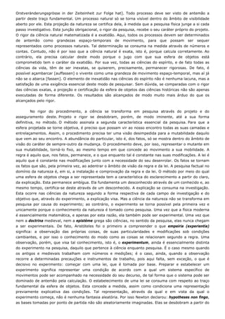 Orstveränderungsgrösse in der Zeiteinheit zur Folge hat]. Todo processo deve ser visto de antemão a
partir deste traço fundamental. Um processo natural só se torna visível dentro do âmbito de visibilidade
aberto por ele. Esta projeção da natureza se certifica dela, à medida que a pesquisa física junge a si cada
passo investigativo. Esta junção obrigacional, o rigor da pesquisa, recebe o seu caráter próprio do projeto.
O rigor da ciência natural matematizada é a exatidão. Aqui, todos os processos devem ser determinados
de antemão como grandezas espaço-temporais de movimento, para que possam ser sequer
representados como processos naturais. Tal determinação se consuma na medida através de números e
contas. Contudo, não é por isso que a ciência natural é exata, isto é, porque calcula corretamente. Ao
contrário, ela precisa calcular deste modo porque o jugo com que sua esfera de objetos está
comprometido tem o caráter da exatidão. Por sua vez, todas as ciências do espírito, e de fato todas as
ciências da vida, têm de ser inexatas, se quiserem, precisamente, permanecer rigorosas. De fato, é
possível açambarcar [auffassen] o vivente como uma grandeza de movimento espaço-temporal, mas aí já
não se o abarca [fassen]. O elemento de inexatidão nas ciências do espírito não é nenhuma lacuna, mas a
satisfação de uma exigência essencial deste modo de pesquisar. Sem dúvida, se comparadas com o rigor
das ciências exatas, a projeção e certificação da esfera de objetos das ciências históricas não são apenas
executadas de forma diferente. Os resultados são alcançados de modo muito mais árduo do que os
alcançados pelo rigor.
No rigor do procedimento, a ciência se transforma em pesquisa através do projeto e do
asseguramento deste. Projeto e rigor se desdobram, porém, de modo iminente, até a sua forma
definitiva, no método. O método assinala a segunda característica essencial da pesquisa. Para que a
esfera projetada se torne objetiva, é preciso que possam vir ao nosso encontro todas as suas camadas e
entrelaçamentos. Assim, o procedimento precisa ter uma visão desimpedida para a mutabilidade daquilo
que vem ao seu encontro. A abundância do particular, isto é, dos fatos, só se mostra dentro do âmbito de
visão do caráter de sempre-outro da mudança. O procedimento deve, por isso, representar o mutante em
sua mutabilidade, torná-lo fixo, ao mesmo tempo em que concede ao movimento a sua mobilidade. A
regra é aquilo que, nos fatos, permanece, e o que enquanto tal é constante nas suas modificações. A lei é
aquilo que é constante nas modificações junto com a necessidade do seu desenrolar. Os fatos se tornam
os fatos que são, pela primeira vez, ao adentrar o âmbito de visão da regra e da lei. A pesquisa factual no
domínio da natureza é, em si, a instalação e comprovação da regra e da lei. O método por meio do qual
uma esfera de objetos chega a ser representada tem a característica do esclarecimento a partir do claro,
da explicação. Esta permanece ambígua. Ela fundamenta um desconhecido através de um conhecido e, ao
mesmo tempo, certifica-se deste através de um desconhecido. A explicação se consuma na investigação.
Esta ocorre nas ciências da natureza segundo a forma respectiva de cada campo de investigação e do
objetivo que, através do experimento, a explicação visa. Mas a ciência da natureza não se transforma em
pesquisa por causa do experimento; ao contrário, o experimento se torna possível pela primeira vez e
unicamente porque o conhecimento da natureza é tomado como pesquisa. Uma vez que a física moderna
é essencialmente matemática, e apenas por esta razão, ela também pode ser experimental. Uma vez que
nem a doctrina medieval, nem a epistéme grega são ciências, no sentido da pesquisa, elas nunca chegam
a ser experimentais. De fato, Aristóteles foi o primeiro a compreender o que empeiria (experientia)
significa: a observação das próprias coisas, de suas particularidades e modificações sob condições
cambiantes, e por isso o conhecimento do modo como as coisas se relacionam segundo a regra. Uma
observação, porém, que visa tal conhecimento, isto é, o experimentum, ainda é essencialmente distinta
do experimento na pesquisa, daquilo que pertence à ciência enquanto pesquisa. É o caso mesmo quando
os antigos e medievais trabalham com números e medições; é o caso, ainda, quando a observação
recorre a determinadas precauções e instrumentos de trabalho, pois aqui falta, sem exceção, o que é
decisivo no experimento: começar com uma lei, que é tomada por base. Preparar e estabelecer um
experimento significa representar uma condição de acordo com a qual um sistema específico de
movimentos pode ser acompanhado na necessidade do seu decurso, de tal forma que o sistema pode ser
dominado de antemão pela calculação. O estabelecimento de uma lei se consuma com respeito ao traço
fundamental da esfera de objetos. Esta concede a medida, assim como condiciona uma representação
previamente explicativa das condições. Tal representação, através da qual e em vista da qual o
experimento começa, não é nenhuma fantasia aleatória. Por isso Newton declarou: hypotheses non fingo,
as bases tomadas por ponto de partida não são aleatoriamente imaginadas. Elas se desdobram a partir do
 