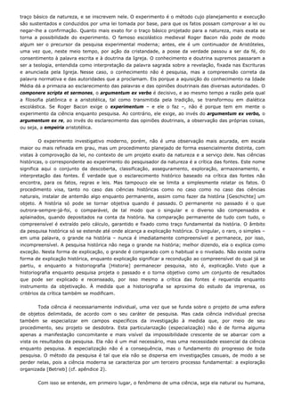 traço básico da natureza, e se inscrevem nele. O experimento é o método cujo planejamento e execução
são sustentados e conduzidos por uma lei tomada por base, para que os fatos possam comprovar a lei ou
negar-lhe a confirmação. Quanto mais exato for o traço básico projetado para a natureza, mais exata se
torna a possibilidade do experimento. O famoso escolástico medieval Roger Bacon não pode de modo
algum ser o precursor da pesquisa experimental moderna; antes, ele é um continuador de Aristóteles,
uma vez que, neste meio tempo, por ação da cristandade, a posse da verdade passou a ser da fé, do
consentimento à palavra escrita e à doutrina da Igreja. O conhecimento e doutrina supremos passaram a
ser a teologia, entendida como interpretação da palavra sagrada sobre a revelação, fixada nas Escrituras
e anunciada pela Igreja. Nesse caso, o conhecimento não é pesquisa, mas a compreensão correta da
palavra normativa e das autoridades que a proclamam. Eis porque a aquisição do conhecimento na Idade
Média dá a primazia ao esclarecimento das palavras e das opiniões doutrinais das diversas autoridades. O
componere scripta et sermones, o argumentum ex verbo é decisivo, e ao mesmo tempo a razão pela qual
a filosofia platônica e a aristotélica, tal como transmitida pela tradição, se transformou em dialética
escolástica. Se Roger Bacon exige o experimentum – e ele o faz –, não é porque tem em mente o
experimento da ciência enquanto pesquisa. Ao contrário, ele exige, ao invés do argumentum ex verbo, o
argumentum ex re, ao invés do esclarecimento das opiniões doutrinais, a observação das próprias coisas,
ou seja, a empeiria aristotélica.
O experimento investigativo moderno, porém, não é uma observação mais acurada, em escala
maior ou mais refinada em grau, mas um procedimento planejado de forma essencialmente distinta, com
vistas à comprovação da lei, no contexto de um projeto exato da natureza e a serviço dele. Nas ciências
históricas, o correspondente ao experimento do pesquisador da natureza é a crítica das fontes. Este nome
significa aqui o conjunto da descoberta, classificação, asseguramento, exploração, armazenamento, e
interpretação das fontes. É verdade que o esclarecimento histórico baseado na crítica das fontes não
encontra, para os fatos, regras e leis. Mas tampouco ele se limita a simplesmente relatar os fatos. O
procedimento visa, tanto no caso das ciências históricas como no caso como no caso das ciências
naturais, instalar de antemão algo enquanto permanente, assim como fazer da história [Geschichte] um
objeto. A história só pode se tornar objetiva quando é passado. O permanente no passado é o que
outrora-sempre-já-foi, o comparável, de tal modo que o singular e o diverso são compensados e
aplainados, quando depositados na conta da história. Na comparação permanente de tudo com tudo, o
compreensível é extraído pelo cálculo, garantido e fixado como traço fundamental da história. O âmbito
da pesquisa histórica só se estende até onde alcança a explicação histórica. O singular, o raro, o simples –
em uma palavra, o grande na história – nunca é imediatamente compreensível e permanece, por isso,
incompreensível. A pesquisa histórica não nega o grande na história; melhor dizendo, ela o explica como
exceção. Nesta forma de explicação, o grande é comparado com o habitual e o nivelado. Não existe outra
forma de explicação histórica, enquanto explicação significar a recondução ao compreensível do qual já se
partiu, e enquanto a historiografia [Historie] permanecer pesquisa, isto é, explicação. Visto que a
historiografia enquanto pesquisa projeta o passado e o torna objetivo como um conjunto de resultados
que pode ser explicado e recenseado, por isso mesmo a crítica das fontes é requerida enquanto
instrumento da objetivação. À medida que a historiografia se aproxima do estudo da imprensa, os
critérios da crítica também se modificam.
Toda ciência é necessariamente individual, uma vez que se funda sobre o projeto de uma esfera
de objetos delimitada, de acordo com o seu caráter de pesquisa. Mas cada ciência individual precisa
também se especializar em campos específicos da investigação à medida que, por meio de seu
procedimento, seu projeto se desdobra. Esta particularização (especialização) não é de forma alguma
apenas a manifestação concomitante e mais visível da impossibilidade crescente de se abarcar com a
vista os resultados da pesquisa. Ela não é um mal necessário, mas uma necessidade essencial da ciência
enquanto pesquisa. A especialização não é a consequência, mas o fundamento do progresso de toda
pesquisa. O método da pesquisa é tal que ela não se dispersa em investigações casuais, de modo a se
perder nelas, pois a ciência moderna se caracteriza por um terceiro processo fundamental: a exploração
organizada [Betrieb] (cf. apêndice 2).
Com isso se entende, em primeiro lugar, o fenômeno de uma ciência, seja ela natural ou humana,
 