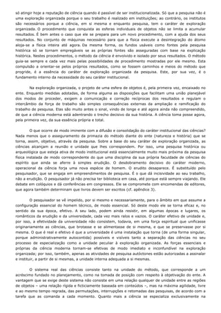 só atingir hoje a reputação de ciência quando é passível de ser institucionalizada. Só que a pesquisa não é
uma exploração organizada porque o seu trabalho é realizado em instituições; ao contrário, os institutos
são necessários porque a ciência, em si mesma e enquanto pesquisa, tem o caráter de exploração
organizada. O procedimento que conquista as esferas individuais de objetos não se limita a acumular
resultados. É bem antes o caso que ele se prepara para um novo procedimento, com a ajuda dos seus
resultados. No conjunto de máquinas necessário para que a física execute a desintegração do átomo
aloja-se a física inteira até agora. Da mesma forma, os fundos usáveis como fontes pela pesquisa
histórica só se tornam empregáveis se as próprias fontes são asseguradas com base na explicação
histórica. Nestes procedimentos, o método da ciência é envolvido e isolado por seus resultados. O método
guia-se sempre e cada vez mais pelas possibilidades de procedimento mostradas por ele mesmo. Esta
compulsão a orientar-se pelos próprios resultados, como se fossem caminhos e meios do método que
progride, é a essência do caráter de exploração organizada da pesquisa. Este, por sua vez, é o
fundamento interno da necessidade do seu caráter institucional.
Na exploração organizada, o projeto de uma esfera de objetos é, pela primeira vez, encaixado no
ente. Enquanto medidas adotadas, de forma alguma as disposições que facilitam uma união planejável
dos modos de proceder, exigem a comunicação e correção recíprocas dos resultados e regulam o
intercâmbio da força de trabalho são simples consequências externas da ampliação e ramificação do
trabalho de pesquisa. Elas são muito antes o sinal, vindo de longe e até agora ainda não compreendido,
de que a ciência moderna está adentrando o trecho decisivo da sua história. A ciência toma posse agora,
pela primeira vez, da sua essência própria e total.
O que ocorre de modo iminente com a difusão e consolidação do caráter institucional das ciências?
Nada menos que o asseguramento da primazia do método diante do ente (natureza e história) que se
torna, assim, objetivo, através da pesquisa. Sobre a base do seu caráter de exploração organizada, as
ciências alcançam a reunião e unidade que lhes correspondem. Por isso, uma pesquisa histórica ou
arqueológica que esteja ativa de modo institucional está essencialmente muito mais próxima da pesquisa
física instalada de modo correspondente do que uma disciplina da sua própria faculdade de ciências do
espírito que ainda se aferre à simples erudição. O desdobramento decisivo do caráter moderno,
operacional da ciência forja uma nova espécie de homem. O erudito desaparece. É substituído pelo
pesquisador, que se engaja em empreendimentos de pesquisa. É o que dá incisividade ao seu trabalho,
não a erudição. O pesquisador já não precisa ter biblioteca em casa, até porque está sempre viajando. Ele
debate em colóquios e dá conferências em congressos. Ele se compromete com encomendas de editores,
que agora também determinam que livros devem ser escritos (cf. apêndice 3).
O pesquisador se vê impelido, por si mesmo e necessariamente, para o âmbito em que assume a
configuração essencial do homem técnico, de modo essencial. Só deste modo ele se torna eficaz e, no
sentido da sua época, efetivo. A seu lado, podem ainda resistir, em algumas épocas e lugares, os
românticos da erudição e da universidade, cada vez mais ralos e vazios. O caráter efetivo de unidade e,
por isso, a efetividade da universidade não consistem, todavia, em uma força espiritual que unificasse
originariamente as ciências, que brotasse e se alimentasse de si mesma, e que se preservasse por si
mesma. O que é real e efetivo é que a universidade é uma instalação que torna (de uma forma singular,
porque administrativamente autocontida) possíveis e visíveis tanto a separação das ciências no seu
processo de especialização como a unidade peculiar à exploração organizada. As forças essenciais e
próprias da ciência moderna tornam-se efetivas de modo imediato e inconfundível na exploração
organizada; por isso, também, apenas as atividades de pesquisa autóctones estão autorizadas a assinalar
e instituir, a partir de si mesmas, a unidade interna adequada a si mesmas.
O sistema real das ciências consiste tanto na unidade do método, que corresponde a um
acréscimo fundado no planejamento, como na tomada de posição com respeito à objetivação do ente. A
vantagem que se exige deste sistema não consiste em uma relação qualquer de unidade entre as regiões
de objetos – uma relação rígida e ficticiamente baseada em conteúdos –, mas na máxima agilidade, livre
e ao mesmo tempo regrada, das permutações, interrupções e retomadas das pesquisas, de acordo com a
tarefa que as comanda a cada momento. Quanto mais a ciência se especializa exclusivamente na
 