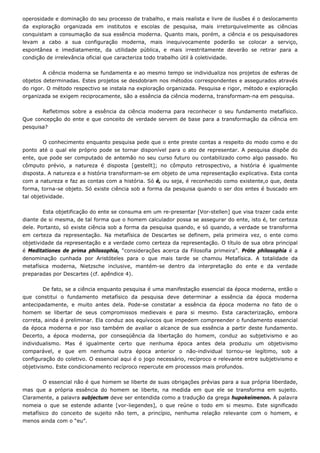 operosidade e dominação do seu processo de trabalho, e mais realista e livre de ilusões é o deslocamento
da exploração organizada em institutos e escolas de pesquisa, mais irretorquivelmente as ciências
conquistam a consumação da sua essência moderna. Quanto mais, porém, a ciência e os pesquisadores
levam a cabo a sua configuração moderna, mais inequivocamente poderão se colocar a serviço,
espontânea e imediatamente, da utilidade pública, e mais irrestritamente deverão se retirar para a
condição de irrelevância oficial que caracteriza todo trabalho útil à coletividade.
A ciência moderna se fundamenta e ao mesmo tempo se individualiza nos projetos de esferas de
objetos determinadas. Estes projetos se desdobram nos métodos correspondentes e assegurados através
do rigor. O método respectivo se instala na exploração organizada. Pesquisa e rigor, método e exploração
organizada se exigem reciprocamente, são a essência da ciência moderna, transformam-na em pesquisa.
Refletimos sobre a essência da ciência moderna para reconhecer o seu fundamento metafísico.
Que concepção do ente e que conceito de verdade servem de base para a transformação da ciência em
pesquisa?
O conhecimento enquanto pesquisa pede que o ente preste contas a respeito do modo como e do
ponto até o qual ele próprio pode se tornar disponível para o ato de representar. A pesquisa dispõe do
ente, que pode ser computado de antemão no seu curso futuro ou contabilizado como algo passado. No
cômputo prévio, a natureza é disposta [gestellt]; no cômputo retrospectivo, a história é igualmente
disposta. A natureza e a história transformam-se em objeto de uma representação explicativa. Esta conta
com a natureza e faz as contas com a história. Só é, ou seja, é reconhecido como existente,o que, desta
forma, torna-se objeto. Só existe ciência sob a forma da pesquisa quando o ser dos entes é buscado em
tal objetividade.
Esta objetificação do ente se consuma em um re-presentar [Vor-stellen] que visa trazer cada ente
diante de si mesma, de tal forma que o homem calculador possa se assegurar do ente, isto é, ter certeza
dele. Portanto, só existe ciência sob a forma da pesquisa quando, e só quando, a verdade se transforma
em certeza da representação. Na metafísica de Descartes se definem, pela primeira vez, o ente como
objetividade da representação e a verdade como certeza da representação. O título de sua obra principal
é Meditationes de prima philosophia, “considerações acerca da Filosofia primeira”. Próte philosophia é a
denominação cunhada por Aristóteles para o que mais tarde se chamou Metafísica. A totalidade da
metafísica moderna, Nietzsche inclusive, mantém-se dentro da interpretação do ente e da verdade
preparadas por Descartes (cf. apêndice 4).
De fato, se a ciência enquanto pesquisa é uma manifestação essencial da época moderna, então o
que constitui o fundamento metafísico da pesquisa deve determinar a essência da época moderna
antecipadamente, e muito antes dela. Pode-se constatar a essência da época moderna no fato de o
homem se libertar de seus compromissos medievais e para si mesmo. Esta caracterização, embora
correta, ainda é preliminar. Ela conduz aos equívocos que impedem compreender o fundamento essencial
da época moderna e por isso também de avaliar o alcance de sua essência a partir deste fundamento.
Decerto, a época moderna, por conseqüência da libertação do homem, conduz ao subjetivismo e ao
individualismo. Mas é igualmente certo que nenhuma época antes dela produziu um objetivismo
comparável, e que em nenhuma outra época anterior o não-individual tornou-se legítimo, sob a
configuração do coletivo. O essencial aqui é o jogo necessário, recíproco e relevante entre subjetivismo e
objetivismo. Este condicionamento recíproco repercute em processos mais profundos.
O essencial não é que homem se liberte de suas obrigações prévias para a sua própria liberdade,
mas que a própria essência do homem se liberte, na medida em que ele se transforma em sujeito.
Claramente, a palavra subjectum deve ser entendida como a tradução da grega hupokeímenon. A palavra
nomeia o que se estende adiante [vor-liegendes], o que reúne o todo em si mesmo. Este significado
metafísico do conceito de sujeito não tem, a princípio, nenhuma relação relevante com o homem, e
menos ainda com o “eu”.
 