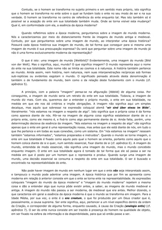 Contudo, se o homem se transforma no sujeito primeiro e em sentido mais próprio, isto significa
que o homem se transforma no ente sobre o qual se fundam todo o ente no seu modo de ser e na sua
verdade. O homem se transforma no centro de referência do ente enquanto tal. Mas isto também só é
possível se a acepção do ente em sua totalidade também muda. Onde se torna visível esta mudança?
Qual é, em conformidade com ela, a essência da época moderna?
Quando refletimos sobre a época moderna, perguntamos sobre a imagem de mundo moderna.
Nós a caracterizamos por meio do distanciamento frente às imagens de mundo antiga e medieval.
Contudo, por que perguntamos sobre uma imagem de mundo, ao interpretar uma época histórica?
Possuirá cada época histórica sua imagem de mundo, de tal forma que conseguir para si mesma uma
imagem de mundo é sua preocupação expressa? Ou será que perguntar sobre uma imagem de mundo já
não é uma forma exclusivamente moderna da representação?
O que é isto: uma imagem de mundo [Weltbild]? Evidentemente, uma imagem do mundo [Bild
von der Welt]. Mas o significa, aqui, mundo? O que significa imagem? O mundo representa aqui o nome
do ente na sua totalidade. Este nome não se limita ao cosmos e à natureza. A história também pertence
ao mundo. Ainda assim, nem história, nem natureza, nem suas interpenetrações recíprocas sob formas
sub-reptícias ou evidentes esgotam o mundo. O significado pensado através desta denominação é
também o de fundamento do mundo, bem como o da relação deste fundamento com o mundo (cf.
apêndice 5).
A princípio, com a palavra “imagem” pensa-se na afiguração [Abbild] de alguma coisa. Por
conseguinte, a imagem de mundo seria um retrato do ente em sua totalidade. Todavia, a imagem de
mundo diz mais. Com ela, queremos dar a entender o próprio mundo, o ente em sua totalidade, na
medida em que ele nos dá critérios e impõe obrigações. A imagem não significa aqui um simples
decalque, mas aquilo que sobressai na expressão coloquial alemã “wir sind über etwas im Bilde”,
literalmente: “nós estamos na imagem a respeito de algo”. Isto significa que a própria coisa é da forma
como aparece diante de nós. Pôr-se na imagem de alguma coisa significa estabelecer diante de si o
próprio ente, como ele mesmo é, e fixá-lo como algo permanente diante de si. Ainda falta, porém, uma
determinação decisiva da essência da imagem. “Nós estamos na imagem a respeito de algo” não significa
apenas que o ente em geral é uma representação nossa, mas antes que ele está diante de nós, em tudo o
que lhe pertence e em todas as suas conexões, como um sistema. Em “nós estamos na imagem” ressoam
também “estamos informados”, “estamos preparados e instruídos”. Quando o mundo se torna imagem, o
ente em sua totalidade é fixado como aquilo pelo qual o homem se orienta, portanto como aquilo que o
homem coloca diante de si e quer, num sentido essencial, fixar diante de si (cf. apêndice 6). A imagem do
mundo, entendida de modo essencial, não significa uma imagem do mundo, mas o mundo concebido
enquanto imagem. O ente em sua totalidade agora é tomado de tal forma que ele só passa a ser na
medida em que é posto por um homem que o representa e produz. Quando surge uma imagem de
mundo, uma decisão essencial se consuma a respeito do ente em sua totalidade. O ser é buscado e
encontrado na representabilidade do ente.
Não pode haver imagem de mundo em nenhum lugar em que o ente não seja interpretado assim,
e tampouco o mundo pode adentrar uma imagem. A época histórica que por fim se apresenta como
moderna em relação à anterior consiste em que o ente se torna ente na representabilidade. As expressões
coloquiais “imagem do mundo da época moderna” e “imagem do mundo moderna” repetem a mesma
coisa e dão a entender algo que nunca pôde existir antes, a saber, as imagens de mundo medieval e
antiga. A imagem do mundo não passou a ser moderna, de medieval que era antes. Melhor dizendo, o
que caracteriza em geral a essência da época moderna é que o mundo se transforma em imagem. Para a
Idade Média, por sua vez, o ente é o ens creatum, o que foi produzido por um Deus criador que é,
pessoalmente, a causa suprema. Ser ente significa, aqui, pertencer a um nível específico dentro da ordem
da Criação, e corresponder de alguma forma, enquanto causado, à causa da Criação (analogia entis) (cf.
apêndice 7). O ser do ente nunca consiste em ser trazido à presença do homem na qualidade de objeto,
em ser fixado na esfera da informação e da disponibilidade, para que só então passe a ser.
 