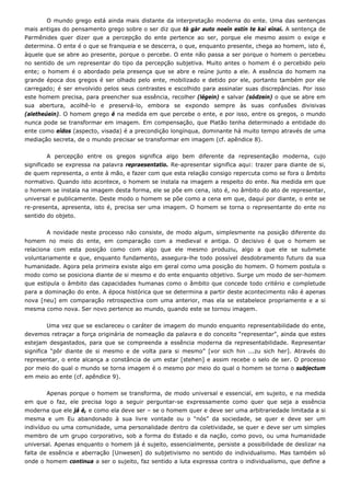 O mundo grego está ainda mais distante da interpretação moderna do ente. Uma das sentenças
mais antigas do pensamento grego sobre o ser diz que tò gàr auto noeîn estín te kaì eînai. A sentença de
Parmênides quer dizer que a percepção do ente pertence ao ser, porque ele mesmo assim o exige e
determina. O ente é o que se franqueia e se descerra, o que, enquanto presente, chega ao homem, isto é,
àquele que se abre ao presente, porque o percebe. O ente não passa a ser porque o homem o percebeu
no sentido de um representar do tipo da percepção subjetiva. Muito antes o homem é o percebido pelo
ente; o homem é o abordado pela presença que se abre e reúne junto a ele. A essência do homem na
grande época dos gregos é ser olhado pelo ente, mobilizado e detido por ele, portanto também por ele
carregado; é ser envolvido pelos seus contrastes e escolhido para assinalar suas discrepâncias. Por isso
este homem precisa, para preencher sua essência, recolher (légein) e salvar (sódzein) o que se abre em
sua abertura, acolhê-lo e preservá-lo, embora se expondo sempre às suas confusões divisivas
(aletheúein). O homem grego é na medida em que percebe o ente, e por isso, entre os gregos, o mundo
nunca pode se transformar em imagem. Em compensação, que Platão tenha determinado a entidade do
ente como eîdos (aspecto, visada) é a precondição longínqua, dominante há muito tempo através de uma
mediação secreta, de o mundo precisar se transformar em imagem (cf. apêndice 8).
A percepção entre os gregos significa algo bem diferente da representação moderna, cujo
significado se expressa na palavra repraesentatio. Re-apresentar significa aqui: trazer para diante de si,
de quem representa, o ente à mão, e fazer com que esta relação consigo repercuta como se fora o âmbito
normativo. Quando isto acontece, o homem se instala na imagem a respeito do ente. Na medida em que
o homem se instala na imagem desta forma, ele se põe em cena, isto é, no âmbito do ato de representar,
universal e publicamente. Deste modo o homem se põe como a cena em que, daqui por diante, o ente se
re-presenta, apresenta, isto é, precisa ser uma imagem. O homem se torna o representante do ente no
sentido do objeto.
A novidade neste processo não consiste, de modo algum, simplesmente na posição diferente do
homem no meio do ente, em comparação com a medieval e antiga. O decisivo é que o homem se
relaciona com esta posição como com algo que ele mesmo produziu, algo a que ele se submete
voluntariamente e que, enquanto fundamento, assegura-lhe todo possível desdobramento futuro da sua
humanidade. Agora pela primeira existe algo em geral como uma posição do homem. O homem postula o
modo como se posiciona diante de si mesmo e do ente enquanto objetivo. Surge um modo de ser-homem
que estipula o âmbito das capacidades humanas como o âmbito que concede todo critério e completude
para a dominação do ente. A época histórica que se determina a partir deste acontecimento não é apenas
nova [neu] em comparação retrospectiva com uma anterior, mas ela se estabelece propriamente e a si
mesma como nova. Ser novo pertence ao mundo, quando este se tornou imagem.
Uma vez que se esclareceu o caráter de imagem do mundo enquanto representabilidade do ente,
devemos retraçar a força originária de nomeação da palavra e do conceito “representar”, ainda que estes
estejam desgastados, para que se compreenda a essência moderna da representabilidade. Representar
significa “pôr diante de si mesmo e de volta para si mesmo” [vor sich hin ...zu sich her]. Através do
representar, o ente alcança a constância de um estar [stehen] e assim recebe o selo de ser. O processo
por meio do qual o mundo se torna imagem é o mesmo por meio do qual o homem se torna o subjectum
em meio ao ente (cf. apêndice 9).
Apenas porque o homem se transforma, de modo universal e essencial, em sujeito, e na medida
em que o faz, ele precisa logo a seguir perguntar-se expressamente como quer que seja a essência
moderna que ele já é, e como ela deve ser – se o homem quer e deve ser uma arbitrariedade limitada a si
mesma e um Eu abandonado à sua livre vontade ou o “nós” da sociedade, se quer e deve ser um
indivíduo ou uma comunidade, uma personalidade dentro da coletividade, se quer e deve ser um simples
membro de um grupo corporativo, sob a forma do Estado e da nação, como povo, ou uma humanidade
universal. Apenas enquanto o homem já é sujeito, essencialmente, persiste a possibilidade de deslizar na
falta de essência e aberração [Unwesen] do subjetivismo no sentido do individualismo. Mas também só
onde o homem continua a ser o sujeito, faz sentido a luta expressa contra o individualismo, que define a
 
