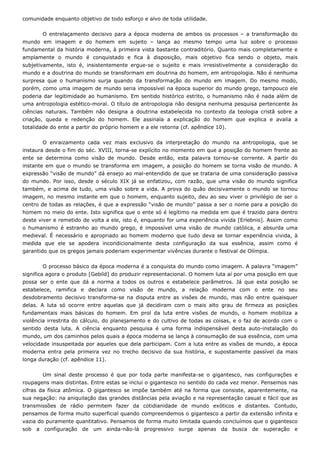 comunidade enquanto objetivo de todo esforço e alvo de toda utilidade.
O entrelaçamento decisivo para a época moderna de ambos os processos – a transformação do
mundo em imagem e do homem em sujeito – lança ao mesmo tempo uma luz sobre o processo
fundamental da história moderna, à primeira vista bastante contraditório. Quanto mais completamente e
amplamente o mundo é conquistado e fica à disposição, mais objetivo fica sendo o objeto, mais
subjetivamente, isto é, insistentemente ergue-se o sujeito e mais irresistivelmente a consideração do
mundo e a doutrina do mundo se transformam em doutrina do homem, em antropologia. Não é nenhuma
surpresa que o humanismo surja quando da transformação do mundo em imagem. Do mesmo modo,
porém, como uma imagem de mundo seria impossível na época superior do mundo grego, tampouco ele
poderia dar legitimidade ao humanismo. Em sentido histórico estrito, o humanismo não é nada além de
uma antropologia estético-moral. O título de antropologia não designa nenhuma pesquisa pertencente às
ciências naturais. Também não designa a doutrina estabelecida no contexto da teologia cristã sobre a
criação, queda e redenção do homem. Ele assinala a explicação do homem que explica e avalia a
totalidade do ente a partir do próprio homem e a ele retorna (cf. apêndice 10).
O enraizamento cada vez mais exclusivo da interpretação do mundo na antropologia, que se
instaura desde o fim do séc. XVIII, torna-se explícito no momento em que a posição do homem frente ao
ente se determina como visão de mundo. Desde então, esta palavra tornou-se corrente. A partir do
instante em que o mundo se transforma em imagem, a posição do homem se torna visão de mundo. A
expressão “visão de mundo” dá ensejo ao mal-entendido de que se trataria de uma consideração passiva
do mundo. Por isso, desde o século XIX já se enfatizou, com razão, que uma visão do mundo significa
também, e acima de tudo, uma visão sobre a vida. A prova do quão decisivamente o mundo se tornou
imagem, no mesmo instante em que o homem, enquanto sujeito, deu ao seu viver o privilégio de ser o
centro de todas as relações, é que a expressão “visão de mundo” passa a ser o nome para a posição do
homem no meio do ente. Isto significa que o ente só é legítimo na medida em que é trazido para dentro
deste viver e remetido de volta a ele, isto é, enquanto for uma experiência vivida [Erlebnis]. Assim como
o humanismo é estranho ao mundo grego, é impossível uma visão de mundo católica, e absurda uma
medieval. É necessário e apropriado ao homem moderno que tudo deva se tornar experiência vivida, à
medida que ele se apodera incondicionalmente desta configuração da sua essência, assim como é
garantido que os gregos jamais poderiam experimentar vivências durante o festival de Olímpia.
O processo básico da época moderna é a conquista do mundo como imagem. A palavra “imagem”
significa agora o produto [Gebild] do produzir representacional. O homem luta aí por uma posição em que
possa ser o ente que dá a norma a todos os outros e estabelece parâmetros. Já que esta posição se
estabelece, ramifica e declara como visão de mundo, a relação moderna com o ente no seu
desdobramento decisivo transforma-se na disputa entre as visões de mundo, mas não entre quaisquer
delas. A luta só ocorre entre aquelas que já decidiram com o mais alto grau de firmeza as posições
fundamentais mais básicas do homem. Em prol da luta entre visões de mundo, o homem mobiliza a
violência irrestrita do cálculo, do planejamento e do cultivo de todas as coisas, e o faz de acordo com o
sentido desta luta. A ciência enquanto pesquisa é uma forma indispensável desta auto-instalação do
mundo, um dos caminhos pelos quais a época moderna se lança à consumação de sua essência, com uma
velocidade insuspeitada por aqueles que dela participam. Com a luta entre as visões de mundo, a época
moderna entra pela primeira vez no trecho decisivo da sua história, e supostamente passível da mais
longa duração (cf. apêndice 11).
Um sinal deste processo é que por toda parte manifesta-se o gigantesco, nas configurações e
roupagens mais distintas. Entre estas se inclui o gigantesco no sentido do cada vez menor. Pensemos nas
cifras da física atômica. O gigantesco se impõe também até na forma que consiste, aparentemente, na
sua negação: na aniquilação das grandes distâncias pela aviação e na representação casual e fácil que as
transmissões de rádio permitem fazer da cotidianidade de mundo exóticos e distantes. Contudo,
pensamos de forma muito superficial quando compreendemos o gigantesco a partir da extensão infinita e
vazia do puramente quantitativo. Pensamos de forma muito limitada quando concluímos que o gigantesco
sob a configuração de um ainda-não-lá progressivo surge apenas da busca de superação e
 