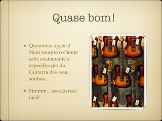 Quase bom!

Queremos opções!
Nem sempre o cliente
sabe exatamente a
especiﬁcação da
Guitarra dos seus
sonhos...

Hmmm... essa parece
fácil!
 