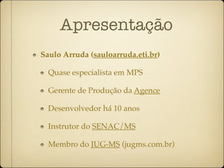Apresentação
Saulo Arruda (sauloarruda.eti.br)

  Quase especialista em MPS

  Gerente de Produção da Agence

  Desenvolvedor há 10 anos

  Instrutor do SENAC/MS

  Membro do JUG-MS (jugms.com.br)
 