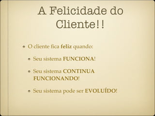 A Felicidade do
      Cliente!!
O cliente ﬁca feliz quando:

  Seu sistema FUNCIONA!

  Seu sistema CONTINUA
  FUNCIONANDO!

  Seu sistema pode ser EVOLUÍDO!
 