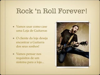 Rock ‘n Roll Forever!

Vamos usar como case
uma Loja de Guitarras

O cliente da loja deseja
encontrar a Guitarra
dos seus sonhos!

Vamos pensar nos
requisitos de um
sistema para a loja...
 