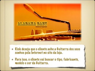 Rick deseja que o cliente ache a Guitarra dos seus
sonhos pela Internet no site da loja.

Para isso, o cliente vai buscar o tipo, fabricante,
modelo e cor da Guitarra.
 