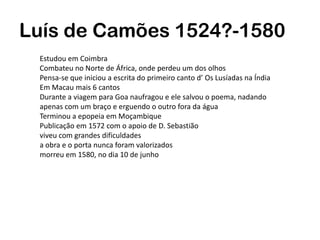 Luís de Camões 1524?-1580
Estudou em Coimbra
Combateu no Norte de África, onde perdeu um dos olhos
Pensa-se que iniciou a escrita do primeiro canto d’ Os Lusíadas na Índia
Em Macau mais 6 cantos
Durante a viagem para Goa naufragou e ele salvou o poema, nadando
apenas com um braço e erguendo o outro fora da água
Terminou a epopeia em Moçambique
Publicação em 1572 com o apoio de D. Sebastião
viveu com grandes dificuldades
a obra e o porta nunca foram valorizados
morreu em 1580, no dia 10 de junho
 